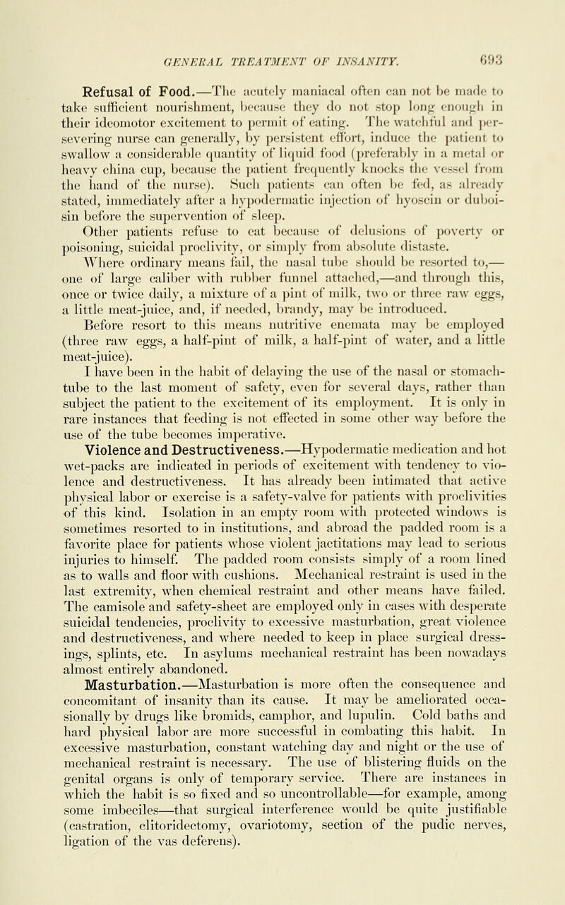 Refusal of Food.—The acutely maniacal often can not be made to take sufficient nourishment, because they do not .stop long enough in their ideomotor excitement to permit of eating. The watchful and per- severing nurse can generally, by persistent effort, induce the patient to swallow a considerable quantity of liquid food (preferably in a metal or heavy china cup, because the patient frequently knocks the vessel from the hand of the nurse). Such patients can often be fed, as already stated, immediately after a hypodermatic injection of hyoscin or duboi- sin before the supervention of sleep. Other patients refuse to eat because of delusions of poverty or poisoning, suicidal proclivity, or simply from absolute distaste. Where ordinary means fail, the nasal tube should be resorted to,— one of large caliber with rubber funnel attached,—and through this, once or twice daily, a mixture of a pint of milk, two or three raw eggs, a little meat-juice, and, if needed, brandy, may be introduced. Before resort to this means nutritive enemata may be employed (three raw eggs, a half-pint of milk, a half-pint of water, and a little meat-juice). I have been in the habit of delaying the use of the nasal or stomach- tube to the last moment of safety, even for several days, rather than subject the patient to the excitement of its employment. It is only in rare instances that feeding is not effected in some other way before the use of the tube becomes imperative. Violence and Destructiveness.—Hypodermatic medication and hot wet-packs are indicated in periods of excitement with tendency to vio- lence and destructiveness. It has already been intimated that active physical labor or exercise is a safety-valve for patients with proclivities of this kind. Isolation in an empty room with protected windows is sometimes resorted to in institutions, and abroad the padded room is a favorite place for patients whose violent jactitations may lead to serious injuries to himself. The padded room consists simply of a room lined as to walls and floor with cushions. Mechanical restraint is used in the last extremity, when chemical restraint and other means have failed. The camisole and safety-sheet are employed only in cases with desperate suicidal tendencies, proclivity to excessive masturbation, great violence and destructiveness, and where needed to keep in place surgical dress- ings, splints, etc. In asylums mechanical restraint has been nowadays almost entirely abandoned. Masturbation.—Masturbation is more often the consequence and concomitant of insanity than its cause. It may be ameliorated occa- sionally by drugs like bromids, camphor, and lupulin. Cold baths and hard physical labor are more successful in combating this habit. In excessive masturbation, constant watching day and night or the use of mechanical restraint is necessary. The use of blistering fluids on the genital organs is only of temporary service. There are instances in which the habit is so fixed and so uncontrollable—for example, among some imbeciles—that surgical interference would be quite justifiable (castration, clitoridectomy, ovariotomy, section of the pudic nerves, ligation of the vas deferens).