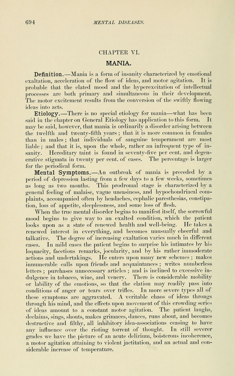 CHAPTER VI. MANIA. Definition.—Mania is a form of insanity characterized by emotional exaltation, acceleration of the flow of ideas, and motor agitation. It is probable that the elated mood and the hyperexcitation of intellectual processes are both primary and simultaneous in their development. The motor excitement results from the conversion of the swiftly flowing ideas into acts. Etiology.—There is no special etiology for mania—what has been said in the chapter on General Etiology has application to this form. It may be said, however, that mania is ordinarily a disorder arising between the twelfth and twenty-fifth years; that it is more common in females than in males; that individuals of sanguine temperament are most liable ; and that it is, upon the whole, rather an infrequent type of in- sanity. Hereditary taint is found in seventy-five per cent, and degen- erative stigmata in twenty per cent, of cases. The percentage is larger for the periodical form. Mental Symptoms.—An outbreak of mania is preceded by a period of depression lasting from a few days to a few weeks, sometimes as long as two months. This prodromal stage is characterized by a general feeling of malaise, vague uneasiness, and hypochondriacal com- plaints, accompanied often by headaches, cephalic paresthesias, constipa- tion, loss of appetite, sleeplessness, and some loss of flesh. When the true mental disorder begins to manifest itself, the sorrowful mood begins to give way to an exalted condition, which the patient looks upon as a state of renewed health and well-being. He takes a renewed interest in everything, and becomes unusually cheerful and talkative. The degree of increasing exaltation varies much in different cases. In mild cases the patient begins to surprise his intimates by his loquacity, facetious remarks, jocularity, and by his rather immoderate actions and undertakings. He enters upon many new schemes ; makes innumerable calls upon friends and acquaintances ; writes numberless letters ; purchases unnecessary articles ; and is inclined to excessive in- dulgence in tobacco, wine, and venery. There is considerable mobility or lability of the emotions, so that the elation may readily pass into conditions of anger or tears over trifles. In more severe types all of these symptoms are aggravated. A veritable chaos of ideas throngs through his mind, and the effects upon movement of this crowding series of ideas amount to a constant motor agitation. The patient laughs, declaims, sings, shouts, makes grimaces, dances, runs about, and becomes destructive and filthy, all inhibitory idea-associations ceasing to have any influence over the rioting torrent of thought. In still severer grades we have the picture of an acute delirium, boisterous incoherence, a motor agitation attaining to violent jactitation, and an actual and con- siderable increase of temperature.