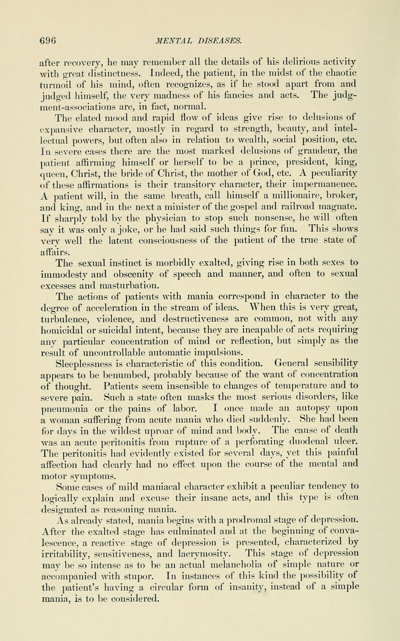 after recovery, he may remember all the details of his delirious activity with great distinctness. Indeed, the patient, in the midst of the chaotic turmoil of his mind, often recognizes, as if he stood apart from and judged himself, the very madness of his fancies and acts. The judg- ment-associations are, in fact, normal. The elated mood and rapid flow of ideas give rise to delusions of expansive character, mostly in regard to strength, beauty, and intel- lectual powers, but often also in relation to wealth, social position, etc. In severe cases there are the most marked delusions of grandeur, the patient affirming himself or herself to be a prince, president, king, queen, Christ, the bride of Christ, the mother of God, etc. A peculiarity of these affirmations is their transitory character, their impermanence. A patient will, in the same breath, call himself a millionaire, broker, and king, and in the next a minister of the gospel and railroad magnate. If sharply told by the physician to stop such nonsense, he will often say it was only a joke, or he had said such things for fun. This shows very well the latent consciousness of the patient of the true state of affairs. The sexual instinct is morbidly exalted, giving rise in both sexes to immodesty and obscenity of speech and manner, and often to sexual excesses and masturbation. The actions of patients with mania correspond in character to the degree of acceleration in the stream of ideas. When this is very great, turbulence, violence, and destructiveness are common, not with any homicidal or suicidal intent, because they are incapable of acts requiring any particular concentration of mind or reflection, but simply as the result of uncontrollable automatic impulsions. Sleeplessness is characteristic of this condition. General sensibility appears to be benumbed, probably because of the want of concentration of thought. Patients seem insensible to changes of temperature and to severe pain. Such a state often masks the most serious disorders, like pneumonia or the pains of labor. I once made an autopsy upon a woman suffering from acute mania who died suddenly. She had been for days in the wildest uproar of mind and body. The cause of death was an acute peritonitis from rupture of a perforating duodenal ulcer. The peritonitis had evidently existed for several days, yet this painful affection had clearly had no effect upon the course of the mental and motor symptoms. Some cases of mild maniacal character exhibit a peculiar tendency to logically explain and excuse their insane acts, and this type is often designated as reasoning mania. As already stated, mania begins with a prodromal stage of depression. After the exalted stage has culminated and at the beginning of conva- lescence, a reactive stage of depression is presented, characterized by irritability, sensitiveness, and lacrymosity. This stage of depression may be so intense as to be an actual melancholia of simple nature or accompanied with stupor. In instances of this kind the possibility of the patient's having a circular form of insanity, instead of a simple mania, is to be considered.
