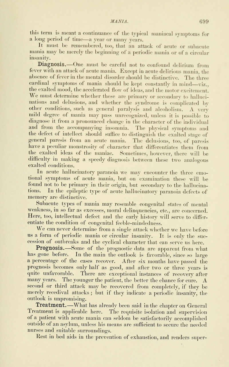 this term is meant a continuance of the typical maniacal symptoms for a long period of time—a year or many years. It must be remembered, too, thai an attack of acute or subacute mania may be merely the beginning of a periodic mania or of a circular insanity. Diagnosis.—One must be careful not to confound delirium from fever with an attack of acute mania. Except in acute delirious mania, the absence of fever in the mental disorder should be distinctive. The three cardinal symptoms of mania should be kept constantly in mind—viz., the exalted mood, the accelerated flow of ideas, and the motor excitement. We must determine whether these are primary or secondary to halluci- nations and delusions, and whether the syndrome is complicated by other conditions, such as general paralysis and alcoholism. A very mild degree of mania may pass unrecognized, unless it is possible to diagnose it from a pronounced change in the character of the individual and from the accompanying insomnia. The physical symptoms and the defect of intellect should suffice to distinguish the exalted stage of general paresis from an acute mania. The delusions, too, of paresis have a peculiar monstrosity of character that differentiates them from the exalted ideas of the maniac. Sometimes, however, there will be difficulty in making a speedy diagnosis between these two analogous exalted conditions. In acute hallucinatory paranoia we may encounter the three emo- tional symptoms of acute mania, but on examination these will be found not to be primary in their origin, but secondary to the hallucina- tions. In the epileptic type of acute hallucinatory paranoia defects of memory are distinctive. Subacute types of mania may resemble congenital states of mental weakness, in so far as excesses, moral delinquencies, etc., are concerned. Here, too, intellectual defect and the early history will serve to differ- entiate the condition of congenital feeble-mindedness. We can never determine from a single attack whether we have before us a form of periodic mania or circular insanity. It is only the suc- cession of outbreaks and the cyclical character that can serve us here. Prognosis.—Some of the prognostic data are apparent from what has gone before. In the main the outlook is favorable, since so large a percentage of the cases recover. After six months have passed the prognosis becomes only half as good, and after two or three years is quite unfavorable. There are exceptional instances of recovery after many years. The younger the patient, the better the chance for cure. A second or third attack may be recovered from completely, if they be merely recedival attacks; but if they indicate a periodic insanity, the outlook is unpromising. Treatment.—What has already been said in the chapter on General Treatment is applicable here. The requisite isolation and supervision of a patient with acute mania can seldom be satisfactorily accomplished outside of an asylum, unless his means are sufficient to secure the needed nurses and suitable surroundings. Rest in bed aids in the prevention of exhaustion, and renders super-