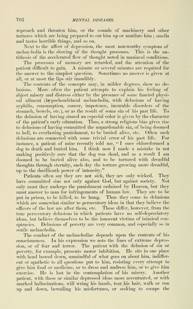 reproach and threaten him, or the sounds of machinery and other tortures which are being prepared to cut him up or mutilate him ; smells and tastes horrible things, and so on. Next to the affect of depression, the most noteworthy symptom of melanjholia is the slowing of the thought processes. This is the an- tithesis of the accelerated flow of thought noted in maniacal conditions. The processes of memory are retarded, and the attention of the patient difficult to gain. A minute or several minutes are required for the answer to the simplest question. Sometimes no answer is given at all, or at most the lips stir inaudibly. The contents of the concepts may, in milder degrees, show no de- lusions. More often the patient attempts to explain his feeling of abject misery and distress either by the presence of some fancied physi- cal ailment (hypochondriacal melancholia, with delusions of having syphilis, consumption, cancer, impotence, incurable disorders of the stomach, bowels, etc.), or as the result of some sin of his past life. To the delusion of having sinned an especial color is given by the character of the patient's early education. Thus, a strong religious bias gives rise to delusions of having committed the unpardonable sin, of being doomed to hell, to everlasting punishment, to be buried alive, etc. Often such delusions are connected with some trivial error of his past life. For instance, a patient of mine recently told me,  I once chloroformed a dog to death and buried him. I think now I made a mistake in not making positively sure that the dog was dead, and as a result I am doomed to be buried alive also, and to be tortured with dreadful thoughts through eternity, each day the torture growing more dreadful, up to the decillionth power of intensity. Patients often say they are not sick, they are only wicked. They have committed sins not only against God, but against society. Not only must they undergo the punishment ordained by Heaven, but they must answer to man for infringements of human law. They are to • be put in prison, to be killed, to be hung. Thus they come to delusions which are somewhat similar to persecutory ideas in that they believe the officers of the law are after them, etc. These differ, however, from the true persecutory delusions in which patients have no self-depreciatory ideas, but believe themselves to be the innocent victims of inimical con- spiracies. Delusions of poverty are very common, and especially so in senile melancholia. The conduct of the melancholiac depends upon the contents of his consciousness. In his expression we note the lines of extreme depres- sion, or of fear and terror. The patient with the delusion of sin or poverty, for example, presents motor inhibition. He sits in one place with head bowed down, unmindful of what goes on about him, indiffer- ent or apathetic to all questions put to him, resisting every attempt to give him food or medicine, or to dress and undress him, or to give him exercise. He is lost in the contemplation of his misery. Another patient, with these or similar depressed ideas more accentuated, or with marked hallucinations, will wring his hands, tear his hair, walk or run up and down, bewailing his misfortunes, or seeking to escape the