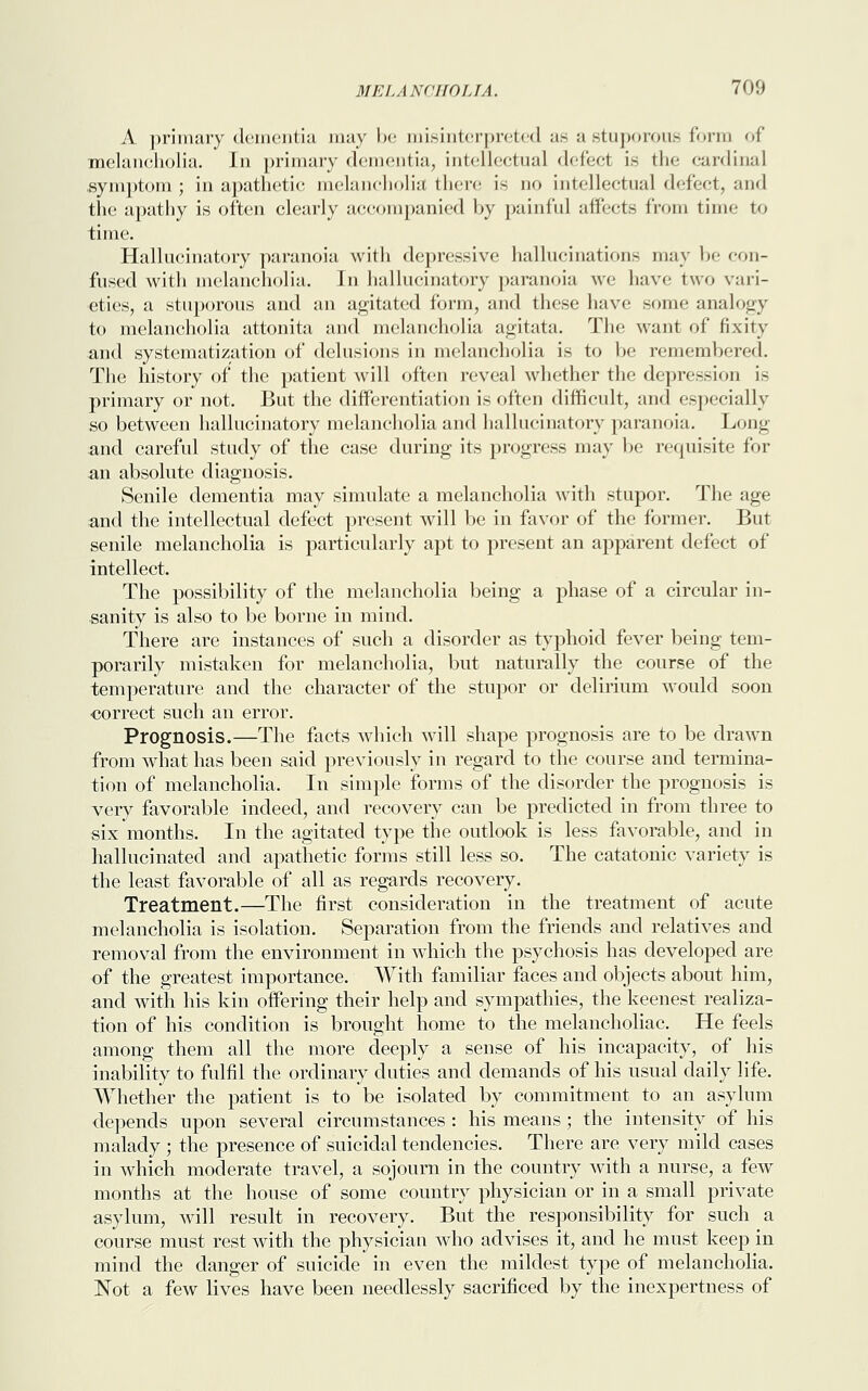 A primary dementia may be misinterpreted ae a stuporous form of melancholia. In primary dementia, intellectual defect is the cardinal symptom ; in apathetic melancholia there is no intellectual defect, and the apathy is often clearly accompanied by painful affects from time to time. Hallucinatory paranoia with depressive hallucination- may be con- fused with melancholia. In hallucinatory paranoia we have two vari- eties, a stuporous and an agitated form, and these have some analogy to melancholia attonita and melancholia agitata. The want of fixity and systematization of delusions in melancholia is to be remembered. The history of the patient will often reveal whether the depression is primary or not. But the differentiation is often difficult, and especially so between hallucinatory melancholia and hallucinatory paranoia. Long and careful study of the case during its progress may be requisite for an absolute diagnosis. Senile dementia may simulate a melancholia with stupor. The age and the intellectual defect present will be in favor of the former. But senile melancholia is particularly apt to present an apparent defect of intellect. The possibility of the melancholia being a phase of a circular in- sanity is also to be borne in mind. There are instances of such a disorder as typhoid fever being tem- porarily mistaken for melancholia, but naturally the course of the temperature and the character of the stupor or delirium would soon correct such an error. Prognosis.—The facts which will shape prognosis are to be drawn from what has been said previously in regard to the course and termina- tion of melancholia. In simple forms of the disorder the prognosis is very favorable indeed, and recovery can be predicted in from three to six months. In the agitated type the outlook is less favorable, and in hallucinated and apathetic forms still less so. The catatonic variety is the least favorable of all as regards recovery. Treatment.—The first consideration in the treatment of acute melancholia is isolation. Separation from the friends and relatives and removal from the environment in which the psychosis has developed are of the greatest importance. With familiar faces and objects about him, and with his kin offering their help and sympathies, the keenest realiza- tion of his condition is brought home to the melancholiac. He feels among them all the more deeply a sense of his incapacity, of his inability to fulfil the ordinary duties and demands of his usual daily life. Whether the patient is to be isolated by commitment to an asylum depends upon several circumstances : his means ; the intensity of his malady ; the presence of suicidal tendencies. There are very mild cases in which moderate travel, a sojourn in the country with a nurse, a few months at the house of some country physician or in a small private asylum, will result in recovery. But the responsibility for such a course must rest with the physician who advises it, and he must keep in mind the danger of suicide in even the mildest type of melancholia. Not a few lives have been needlessly sacrificed by the inexpertness of