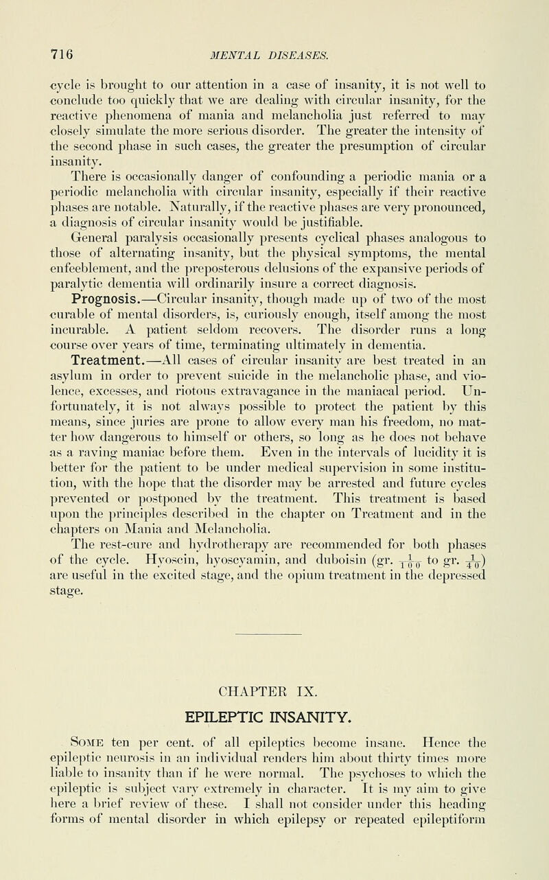 cycle is brought to our attention in a case of insanity, it is not well to conclude too quickly that we are dealing with circular insanity, for the reactive phenomena of mania and melancholia just referred to may closely simulate the more serious disorder. The greater the intensity of the second phase in such cases, the greater the presumption of circular insanity. There is occasionally danger of confounding a periodic mania or a periodic melancholia with circular insanity, especially if their reactive phases are notable. Naturally, if the reactive phases are very pronounced, a diagnosis of circular insanity would be justifiable. General paralysis occasionally presents cyclical phases analogous to those of alternating insanity, but the physical symptoms, the mental enfeeblement, and the preposterous delusions of the expansive periods of paralytic dementia will ordinarily insure a correct diagnosis. Prognosis.—Circular insanity, though made up of two of the most curable of mental disorders, is, curiously enough, itself among the most incurable. A patient seldom recovers. The disorder runs a long course over years of time, terminating ultimately in dementia. Treatment.—All cases of circular insanity are best treated in an asylum in order to prevent suicide in the melancholic phase, and vio- lence, excesses, and riotous extravagance in the maniacal period. Un- fortunately, it is not always possible to protect the patient by this means, since juries are prone to allow every man his freedom, no mat- ter how dangerous to himself or others, so long as he does not behave as a raving maniac before them. Even in the intervals of lucidity it is better for the patient to be under medical supervision in some institu- tion, with the hope that the disorder may be arrested and future cycles prevented or postponed by the treatment. This treatment is based upon the principles described in the chapter on Treatment and in the chapters on Mania and Melancholia. The rest-cure and hydrotherapy are recommended for both phases of the cycle. Hyoscin, hyoscyamin, and duboisin (gr. yi^- to gr. ^_) are useful in the excited stage, and the opium treatment in the depressed stage. CHAPTER IX. EPILEPTIC INSANITY. Some ten per cent, of all epileptics become insane. Hence the epileptic neurosis in an individual renders him about thirty times more liable to insanity than if he were normal. The psychoses to which the epileptic is subject vary extremely in character. It is my aim to give here a brief review of these. I shall not consider under this heading forms of mental disorder in which epilepsy or repeated epileptiform