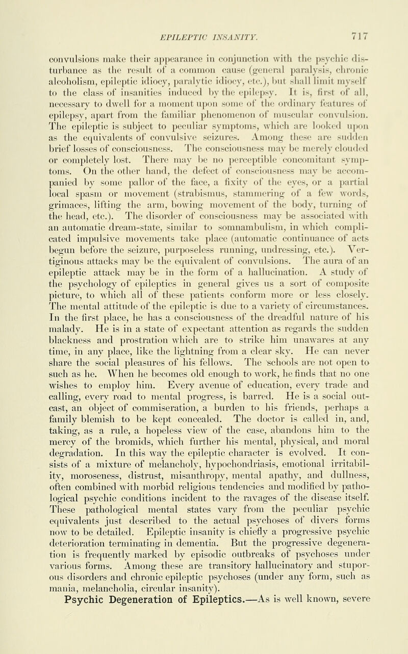 convulsions make their appearance in conjunction with the psychic dis- turbance as the result of a common cause (general paralysis, chronic alcoholism, epileptic idiocy, paralytic idiocy, etc.), but shall Limit myself to the class of insanities induced by the epilepsy. It is, firsl of all, necessary to dwell for a moment upon some of the ordinary features of epilepsy, apart from the familiar phenomenon of muscular convulsion. The epileptic is subject to peculiar symptom.-, which are looked upon as the equivalents of convulsive seizures. Among these are sudden brief losses of consciousness. The consciousness may be merely clouded or completely lost. There may be no perceptible concomitant symp- toms. On the other hand, the defect of consciousness may be accom- panied by some pallor of the face, a fixity of the eyes, or a partial local spasm or movement (strabismus, stammering of a few words, grimaces, lifting the arm, bowing movement of the body, turning of the head, etc.). The disorder of consciousness may be associated with an automatic dream-state, similar to somnambulism, in which compli- cated impulsive movements take place (automatic continuance of acts begun before the seizure, purposeless running, undressing, etc.). Ver- tiginous attacks may be the equivalent of convulsions. The aura of an epileptic attack may be in the form of a hallucination. A study of the psychology of epileptics in general gives us a sort of composite picture, to which all of these patients conform more or less closely. The mental attitude of the epileptic is due to a variety of circumstances. In the first place, he has a consciousness of the dreadful nature of his malady. He is in a state of expectant attention as regards the sudden blackness and prostration which are to strike him unawares at any time, in any place, like the lightning from a clear sky. He can never share the social pleasures of his fellows. The schools are not open to such as he. When he becomes old enough to work, he finds that no one wishes to employ him. Every avenue of education, every trade and calling, every road to mental progress, is barred. He is a social out- cast, an object of commiseration, a burden to his friends, perhaps a family blemish to be kept concealed. The doctor is called in, and, taking, as a rule, a hopeless view of the case, abandons him to the mercy of the bromids, which further his mental, physical, and moral degradation. In this way the epileptic character is evolved. It con- sists of a mixture of melancholy, hypochondriasis, emotional irritabil- ity, moroseness, distrust, misanthropy, mental apathy, and dullness, often combined with morbid religious tendencies and modified by patho- logical psychic conditions incident to the ravages of the disease itself. These pathological mental states vary from the peculiar psychic equivalents just described to the actual psychoses of divers forms now to be detailed. Epileptic insanity is chiefly a progressive psychic deterioration terminating in dementia. But the progressive degenera- tion is frequently marked by episodic outbreaks of psychoses under various forms. Among these are transitory hallucinatory and stupor- ous disorders and chronic epileptic psychoses (under any form, such as mania, melancholia, circular insanity). Psychic Degeneration of Epileptics.—As is well known, severe