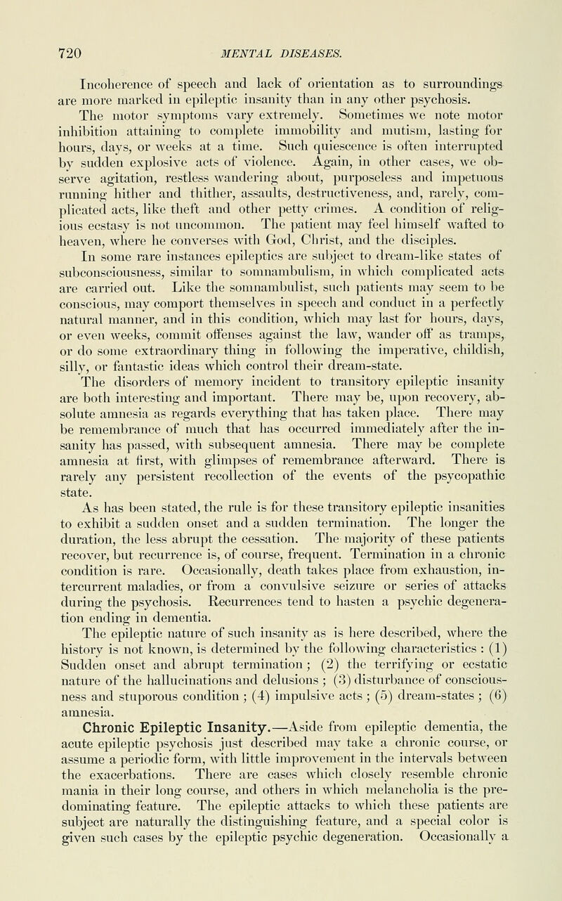 Incoherence of speech and lack of orientation as to surroundings are more marked in epileptic insanity than in any other psychosis. The motor symptoms vary extremely. Sometimes we note motor inhibition attaining to complete immobility and mutism, lasting for hours, days, or weeks at a time. Such quiescence is often interrupted by sudden explosive acts of violence. Again, in other cases, we ob- serve agitation, restless wandering about, purposeless and impetuous running hither and thither, assaults, destructiveness, and, rarely, com- plicated acts, like theft and other petty crimes. A condition of relig- ious ecstasy is not uncommon. The patient may feel himself wafted to heaven, where he converses with God, Christ, and the disciples. In some rare instances epileptics are subject to dream-like states of subconsciousness, similar to somnambulism, in which complicated acts are carried out. Like the somnambulist, such patients may seem to be conscious, may comport themselves in speech and conduct in a perfectly natural manner, and in this condition, which may last for hours, days, or even weeks, commit offenses against the law, wander off as tramps, or do some extraordinary thing in following the imperative, childish, silly, or fantastic ideas which control their dream-state. The disorders of memory incident to transitory epileptic insanity are both interesting and important. There may be, upon recovery, ab- solute amnesia as regards everything that has taken place. There may be remembrance of much that has occurred immediately after the in- sanity has passed, with subsequent amnesia. There may be complete amnesia at first, with glimpses of remembrance afterward. There is rarely any persistent recollection of the events of the psycopathic state. As has been stated, the rule is for these transitory epileptic insanities to exhibit a sudden onset and a sudden termination. The longer the duration, the less abrupt the cessation. The majority of these patients recover, but recurrence is, of course, frequent. Termination in a chronic condition is rare. Occasionally, death takes place from exhaustion, in- tercurrent maladies, or from a convulsive seizure or series of attacks during the psychosis. Recurrences tend to hasten a psychic degenera- tion ending in dementia. The epileptic nature of such insanity as is here described, where the history is not known, is determined by the following characteristics : (1) Sudden onset and abrupt termination ; (2) the terrifying or ecstatic nature of the hallucinations and delusions ; (3) disturbance of conscious- ness and stuporous condition ; (4) impulsive acts ; (5) dream-states ; (6) amnesia. Chronic Epileptic Insanity.—Aside from epileptic dementia, the acute epileptic psychosis just described may take a chronic course, or assume a periodic form, with little improvement in the intervals between the exacerbations. There are cases which closely resemble chronic mania in their long course, and others in which melancholia is the pre- dominating feature. The epileptic attacks to which these patients are subject are naturally the distinguishing feature, and a special color is given such cases by the epileptic psychic degeneration. Occasionally a