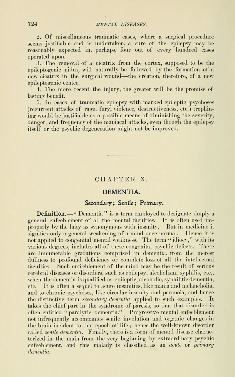 2. Of miscellaneous traumatic cases, where a surgical procedure seems justifiable and is undertaken, a cure of the epilepsy may be reasonably expected in, perhaps, four out of every hundred cases operated upon. 3. The removal of a cicatrix from the cortex, supposed to be the epileptogenic nidus, will naturally be followed by the formation of a new cicatrix in the surgical wound—the creation, therefore, of a new epileptogenic center. 4. The more recent the injury, the greater will be the promise of lasting benefit. 5. In cases of traumatic epilepsy with marked epileptic psychoses (recurrent attacks of rage, fury, violence, destructiveness, etc.) trephin- ing would be justifiable as a possible means of diminishing the severity, danger, and frequency of the maniacal attacks, even though the epilepsy itself or the psychic degeneration might not be improved. CHAPTER X. DEMENTIA. Secondary; Senile; Primary* Definition.— Dementia  is a term employed to designate simply a general enfeeblement of all the mental faculties. It is often used im- properly by the laity as synonymous with insanity. But in medicine it signifies only a general weakening of a mind once normal. Hence it is not applied to congenital mental weakness. The term  idiocy, with its various degrees, includes all of these congenital psychic defects. There are innumerable gradations comprised in dementia, from the merest dullness to profound deficiency or complete loss of all the intellectual faculties. Such enfeeblement of the mind may be the result of serious cerebral diseases or disorders, such as epilepsy, alcoholism, syphilis, etc., when the dementia is qualified as epileptic, alcoholic, syphilitic dementia, etc. It is often a sequel to acute insanities, like mania and melancholia, and to chronic psychoses, like circular insanity and paranoia, and hence the distinctive term secondary dementia applied to such examples. It takes the chief part in the syndrome of paresis, so that that disorder is often entitled  paralytic dementia. Progressive mental enfeeblement not infrequently accompanies senile involution and organic changes in the brain incident to that epoch of life ; hence the well-known disorder called senile dementia. Finally, there is a form of mental disease charac- terized in the main from the very beginning by extraordinary psychic enfeeblement, and this malady is classified as an acute or primary dementia.