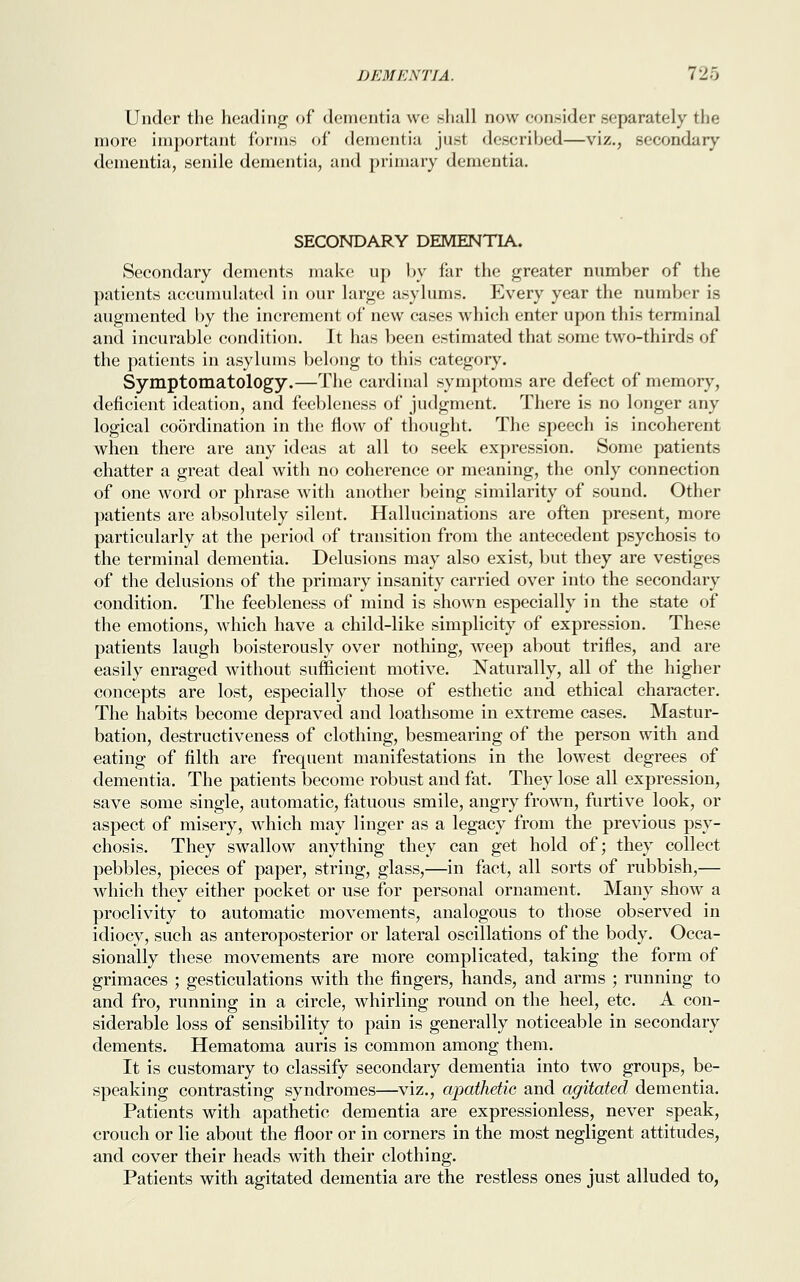 Under the heading of dementia we shall now consider separately the more important forms of dementia just described—viz., secondary dementia, senile dementia, and primary dementia. SECONDARY DEMENTIA. Secondary dements make up by far the greater number of the patients accumulated in our large asylums. Every year the number is augmented by the increment of new cases which enter upon this terminal and incurable condition. It has been estimated that some two-thirds of the patients in asylums belong to this category. Symptomatology.—The cardinal symptoms are defect of memory, deficient ideation, and feebleness of judgment. There is no longer any logical coordination in the flow of thought. The speech is incoherent when there are any ideas at all to seek expression. Some patients chatter a great deal with no coherence or meaning, the only connection of one word or phrase with another being similarity of sound. Other patients are absolutely silent. Hallucinations are often present, more particularly at the period of transition from the antecedent psychosis to the terminal dementia. Delusions may also exist, but they are vestiges of the delusions of the primary insanity carried over into the secondary condition. The feebleness of mind is shown especially in the state of the emotions, which have a child-like simplicity of expression. These patients laugh boisterously over nothing, weep about trifles, and are easily enraged without sufficient motive. Naturally, all of the higher concepts are lost, especially those of esthetic and ethical character. The habits become depraved and loathsome in extreme cases. Mastur- bation, destructiveness of clothing, besmearing of the person with and eating of filth are frequent manifestations in the lowest degrees of dementia. The patients become robust and fat. They lose all expression, save some single, automatic, fatuous smile, angry frown, furtive look, or aspect of misery, which may linger as a legacy from the previous psy- chosis. They swallow anything they can get hold of; they collect pebbles, pieces of paper, string, glass,—in fact, all sorts of rubbish,— which they either pocket or use for personal ornament. Many show a proclivity to automatic movements, analogous to those observed in idiocy, such as anteroposterior or lateral oscillations of the body. Occa- sionally these movements are more complicated, taking the form of grimaces ; gesticulations with the fingers, hands, and arms ; running to and fro, running in a circle, whirling round on the heel, etc. A con- siderable loss of sensibility to pain is generally noticeable in secondary dements. Hematoma auris is common among them. It is customary to classify secondary dementia into two groups, be- speaking contrasting syndromes—viz., apathetic and agitated dementia. Patients with apathetic dementia are expressionless, never speak, crouch or lie about the floor or in corners in the most negligent attitudes, and cover their heads with their clothing. Patients with agitated dementia are the restless ones just alluded to,