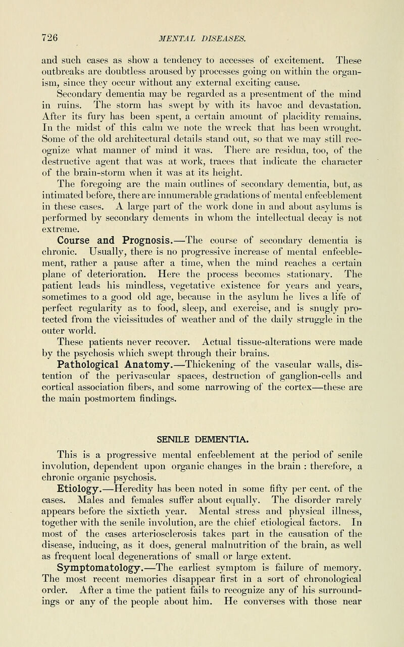 and such cases as show a tendency to accesses of excitement. These outbreaks are doubtless aroused by processes going on within the organ- ism, since they occur without any external exciting cause. Secondary dementia may be regarded as a presentment of the mind in ruins. The storm has swept by with its havoc and devastation. After its fury has been spent, a certain amount of placidity remains. In the midst of this calm we note the wreck that has been wrought. Some of the old architectural details stand out, so that we may still rec- ognize what manner of mind it was. There are residua, too, of the destructive agent that was at work, traces that indicate the character of the brain-storm when it was at its height. The foregoing are the main outlines of secondary dementia, but, as intimated before, there are innumerable gradations of mental enfeeblement in these cases. A large part of the work done in and about asylums is performed by secondary dements in whom the intellectual decay is not extreme. Course and Prognosis.—The course of secondary dementia is chronic. Usually, there is no progressive increase of mental enfeeble- ment, rather a pause after a time, when the mind reaches a certain plane of deterioration. Here the process becomes stationary. The patient leads his mindless, vegetative existence for years and years, sometimes to a good old age, because in the asylum he lives a life of perfect regularity as to food, sleep, and exercise, and is snugly pro- tected from the vicissitudes of weather and of the daily struggle in the outer world. These patients never recover. Actual tissue-alterations were made by the psychosis which swept through their brains. Pathological Anatomy.—Thickening of the vascular walls, dis- tention of the perivascular spaces, destruction of ganglion-cells and cortical association fibers, and some narrowing of the cortex—these are the main postmortem findings. SENILE DEMENTIA. This is a progressive mental enfeeblement at the period of senile involution, dependent upon organic changes in the brain : therefore, a chronic organic psychosis. Etiology.—Heredity has been noted in some fifty per cent, of the cases. Males and females suffer about equally. The disorder rarely appears before the sixtieth year. Mental stress and physical illness, together with the senile involution, are the chief etiological factors. In most of the cases arteriosclerosis takes part in the causation of the disease, inducing, as it does, general malnutrition of the brain, as well as frequent local degenerations of small or large extent. Symptomatology.—The earliest symptom is failure of memory. The most recent memories disappear first in a sort of chronological order. After a time the patient fails to recognize any of his surround- ings or any of the people about him. He converses with those near