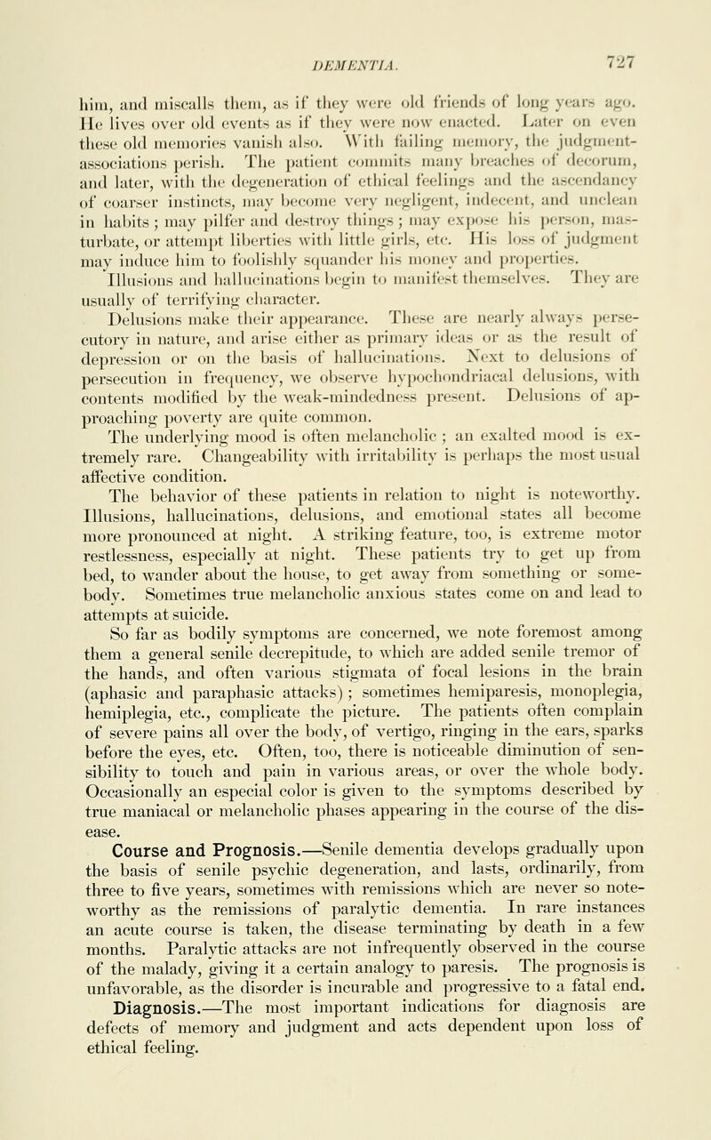 him, and miscalls them, as if they were old friend- of long years ago. lie lives over old events as if they were now enacted. Later on even these old memories vanish also. With failing memory, the judgment- associations perish. The patient commits many breaches of decorum, and later, with the degeneration of ethical feeling- and the ascendancy of coarser instincts, may become very negligent, indecent, and unclean in habits; may pilfer and destroy things; may expose his person, mas- turbate, or attempt liberties with little girls, etc His loss of judgment may induce him to foolishly squander his money and properties. Illusions and hallucinations begin to manifest themselves. They are usually of terrifying cliaracter. Delusions make their appearance. These are nearly always perse- cutory in nature, and arise either as primary ideas or as the result of depression or on the basis of hallucination-. Next to delusions of persecution in frequency, we observe hypochondriacal delusions, with contents modified by the weak-mindedness present. Delusions of ap- proaching poverty are quite common. The underlying mood is often melancholic ; an exalted mood is ex- tremely rare. Changeability with irritability is perhaps the most usual affective condition. The behavior of these patients in relation to night is noteworthy. Illusions, hallucinations, delusions, and emotional states all become more pronounced at night. A striking feature, too, is extreme motor restlessness, especially at night. These patients try to get up from bed, to wander about the house, to get away from something or some- body. Sometimes true melancholic anxious states come on and lead to attempts at suicide. So far as bodily symptoms are concerned, we note foremost among them a general senile decrepitude, to which are added senile tremor of the hands, and often various stigmata of focal lesions in the brain (aphasic and paraphasic attacks); sometimes hemiparesis, monoplegia, hemiplegia, etc., complicate the picture. The patients often complain of severe pains all over the body, of vertigo, ringing in the ears, sparks before the eyes, etc. Often, too, there is noticeable diminution of sen- sibility to touch and pain in various areas, or over the whole body. Occasionally an especial color is given to the symptoms described by true maniacal or melancholic phases appearing in the course of the dis- ease. Course and Prognosis.—Senile dementia develops gradually upon the basis of senile psychic degeneration, and lasts, ordinarily, from three to five years, sometimes with remissions which are never so note- worthy as the remissions of paralytic dementia. In rare instances an acute course is taken, the disease terminating by death in a few months. Paralytic attacks are not infrequently observed in the course of the malady, giving it a certain analogy to paresis. The prognosis is unfavorable, as the disorder is incurable and progressive to a fatal end. Diagnosis.—The most important indications for diagnosis are defects of memory and judgment and acts dependent upon loss of ethical feeling.