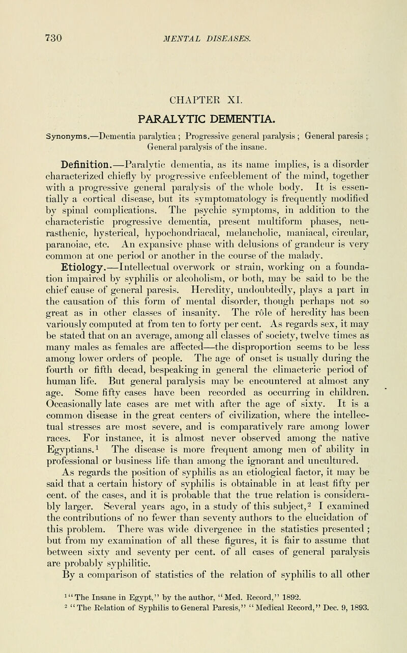 CHAPTER XI. PARALYTIC DEMENTIA. Synonyms.—Dementia paralytica ; Progressive general paralysis ; General paresis ;. G-eneral paralysis of the insane. Definition.—Paralytic dementia, as its name implies, is a disorder characterized chiefly by progressive enfeeblement of the mind, together with a progressive general paralysis of the whole body. It is essen- tially a cortical disease, but its symptomatology is frequently modified by spinal complications. The psychic symptoms, in addition to the characteristic progressive dementia, present multiform phases, neu- rasthenic, hysterical, hypochondriacal, melancholic, maniacal, circular, paranoiac, etc. An expansive phase with delusions of grandeur is very- common at one period or another in the course of the malady. Etiology.—Intellectual overwork or strain, working on a founda- tion impaired by syphilis or alcoholism, or both, may be said to be the chief cause of general paresis. Heredity, undoubtedly, plays a part in the causation of this form of mental disorder, though perhaps not so great as in other classes of insanity. The role of heredity has been variously computed at from ten to forty per cent. As regards sex, it may be stated that on an average, among all classes of society, twelve times as many males as females are affected—the disproportion seems to be less among lower orders of people. The age of onset is usually during the fourth or fifth decad, bespeaking in general the climacteric period of human life. But general paralysis may be encountered at almost any age. Some fifty cases have been recorded as occurring in children. Occasionally late cases are met with after the age of sixty. It is a common disease in the great centers of civilization, where the intellec- tual stresses are most severe, and is comparatively rare among lower races. For instance, it is almost never observed among the native Egyptians.1 The disease is more frequent among men of ability in professional or business life than among the ignorant and uncultured. As regards the position of syphilis as an etiological factor, it may be said that a certain history of syphilis is obtainable in at least fifty per cent, of the cases, and it is probable that the true relation is considera- bly larger. Several years ago, in a study of this subject,2 I examined the contributions of no fewer than seventy authors to the elucidation of this problem. There was wide divergence in the statistics presented ; but from my examination of all these figures, it is fair to assume that between sixty and seventy per cent, of all cases of general paralysis are probably syphilitic. By a comparison of statistics of the relation of syphilis to all other luThe Insane in Egypt, by the author, Med. Record, 1892. 2 The Relation of Syphilis to General Paresis,  Medical Record, Dec. 9, 1893.