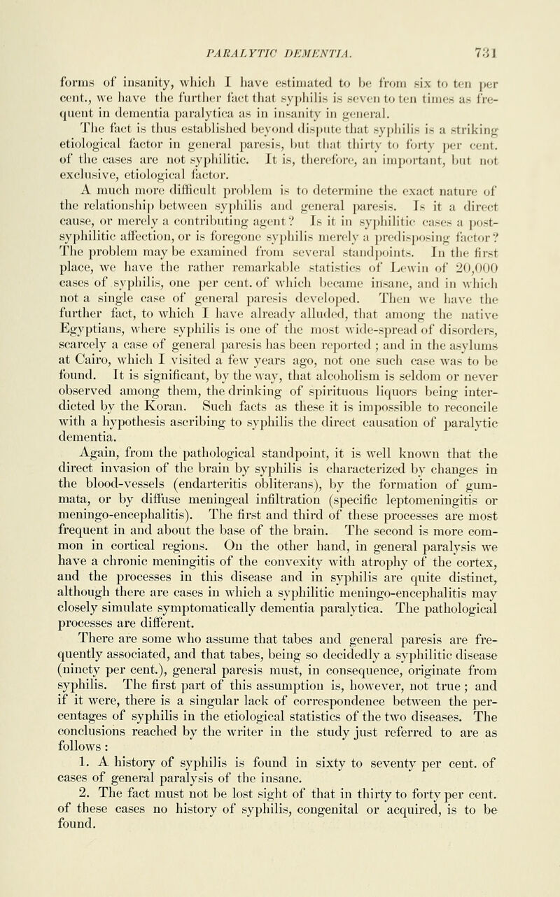 forms of insanity, which I have estimated to be from six to ten per cent., we have the further fact that syphilis is seven to ten times as fre- quent in dementia paralytica as in insanity in general. The fact is thus established beyond dispute that syphilis is a striking etiological factor in general paresis, but that thirty to forty per cent. of the cases are not syphilitic. It is, therefore, an important, but aot exclusive, etiological factor. A much more difficult problem is to determine the exact nature of the relationship between syphilis and general paresis. Is it a direct cause, or merely a contributing agent? Is it in syphilitic cases a post- syphilitic affection, or is foregone syphilis merely a predisposing factor? The problem may be examined from several standpoints. In the first place, we have the rather remarkable statistics of Lewin of 20,000 cases of syphilis, one per cent, of which became insane, and in which not a single case of general paresis developed. Then we have the further fact, to which I have already alluded, that among the native Egyptians, where syphilis is one of the most wide-spread of disorders, scarcely a case of general paresis has been reported ; and in the asylums at Cairo, which I visited a few years ago, not one such case was to be found. It is significant, by the way, that alcoholism is seldom or never observed among them, the drinking of spirituous liquors being inter- dicted by the Koran. Such facts as these it is impossible to reconcile with a hypothesis ascribing to syphilis the direct causation of paralytic dementia. Again, from the pathological standpoint, it is well known that the direct invasion of the brain by syphilis is characterized by changes in the blood-vessels (endarteritis obliterans), by the formation of gum- mata, or by diffuse meningeal infiltration (specific leptomeningitis or meningo-encephalitis). The first and third of these processes are most frequent in and about the base of the brain. The second is more com- mon in cortical regions. On the other hand, in general paralysis we have a chronic meningitis of the convexity with atrophy of the cortex, and the processes in this disease and in syphilis are quite distinct, although there are cases in which a syphilitic meningo-encephalitis may closely simulate symptomatically dementia paralytica. The pathological processes are different. There are some who assume that tabes and general paresis are fre- quently associated, and that tabes, being so decidedly a syphilitic disease (ninety per cent), general paresis must, in consequence, originate from syphilis. The first part of this assumption is, however, not true; and if it were, there is a singular lack of correspondence between the per- centages of syphilis in the etiological statistics of the two diseases. The conclusions reached by the writer in the study just referred to are as follows : 1. A history of syphilis is found in sixty to seventy per cent, of cases of general paralysis of the insane. 2. The fact must not be lost sight of that in thirty to forty per cent, of these cases no history of syphilis, congenital or acquired, is to be found.