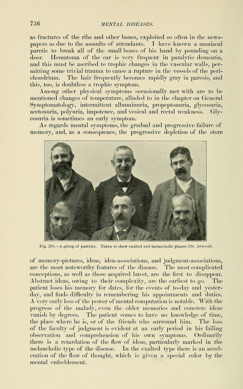 as fractures of the ribs and other bones, exploited so often in the news- papers as due to the assaults of attendants. I have known a maniacal paretic to break all of the small bones of his hand by pounding on a door. Hematoma of the ear is very frequent in paralytic dementia, and this must be ascribed to trophic changes in the vascular walls, per- mitting some trivial trauma to cause a rupture in the vessels of the peri- chondrium. The hair frequently becomes rapidly gray in paresis, and this, too, is doubtless a trophic symptom. Among other physical symptoms occasionally met with are to be mentioned changes of temperature, alluded to in the chapter on General Symptomatology, intermittent albuminuria, propeptonuria, glycosuria, acetonuria, polyuria, impotence, and vesical and rectal weakness. Gly- cosuria is sometimes an early symptom. As regards mental symptoms, the gradual and progressive failure of memory, and, as a consequence, the progressive depletion of the store Fig. 278.—A group of paretics. Taken to show exalted and melancholic phases (Dr. Atwood). of memory-pictures, ideas, idea-associations, and judgment-associations, are the most noteworthy features of the disease. The most complicated conceptions, as well as those acquired latest, are the first to disappear. Abstract ideas, owing to their complexity, are the earliest to go. The patient loses his memory for dates, for the events of to-day and yester- day, and finds difficulty in remembering his appointments and duties. A very early loss of the power of mental computation is notable. With the progress of the malady, even the older memories and concrete ideas vanish by degrees. The patient comes to have no knowledge of time, the place where he is, or of the friends who surround him. The loss of the faculty of judgment is evident at an early period in his failing observation and comprehension of his own symptoms. Ordinarily there is a retardation of the flow of ideas, particularly marked in the melancholic type of the disease. In the exalted type there is an accel- eration of the flow of thought, which is given a special color by the mental enfeeblement.