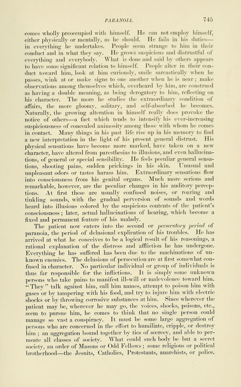 ■comes wholly preoccupied with himself. He can not employ himself, either physically or mentally, as he should. He fails in his duties— in everything he undertakes. People seem strange to him in their conduct and in what they say. He grows suspicious and distrustful of everything and everybody. What is done and said by others appears to have some significant relation to himself*. People niter in their con- duct toward him, look at him curiously, smile sarcastically when la- passes, wink at or make signs to one another when he is near ; make observations among themselves which, overheard by him, are construed as having a double meaning, as being derogatory to him, reflecting on his character. The more he studies the extraordinary condition of affairs, the more gloomy, solitary, and self-absorbed he becomes. Naturally, the growing alteration in himself really does provoke the notice of others—a fact which tends to intensify his ever-increasing suspiciousness of concealed animosity among those with whom he comes in contact. Many things in his past life rise up in his memory to find a new interpretation in the light of his present general distrust. His physical sensations have become more marked, have taken on a new character, have altered from paresthesias to illusions, and even hallucina- tions, of general or special sensibility. He feels peculiar general sensa- tions, shooting pains, sudden prickings in his skin. Unusual and unpleasant odors or tastes harass him. Extraordinary sensations flow into consciousness from his genital organs. Much more serious and remarkable, however, are the peculiar changes in his auditory percep- tions. At first these are usually confused noises, or roaring and tinkling sounds, with the gradual perversion of sounds and words heard into illusions colored by the suspicious contents of the patient's consciousness; later, actual hallucinations of hearing, which become a fixed and permanent feature of his malady. The patient now enters into the second or persecutory period of paranoia, the period of delusional explication of his troubles. He has arrived at what he conceives to be a logical result of his reasonings, a rational explanation of the distress and affliction he has undergone. Everything he has suffered has been clue to the machinations of un- known enemies. The delusions of persecution are at first somewhat con- fused in character. No particular individual or group of individuals is thus far responsible for the inflictions. It is simply some unknown persons who take pains to manifest ill-will or malevolence toward him.  They  talk against him, call him names, attempt to poison him with gases or by tampering with his food, and try to injure him with electric shocks or by throwing corrosive substances at him. Since wherever the patient may be, wherever he may go, the voices, shocks, poisons, etc., seem to pursue him, he comes to think that no single person could manage so vast a conspiracy. It must be some large aggregation of persons who are concerned in the effort to humiliate, cripple, or destroy him; an aggregation bound together by ties of secrecy, and able to per- meate all classes of society. What could such body be but a secret society, an order of Masons or Odd Fellows ; some religious or political brotherhood—the Jesuits, Catholics, Protestants, anarchists, or police.