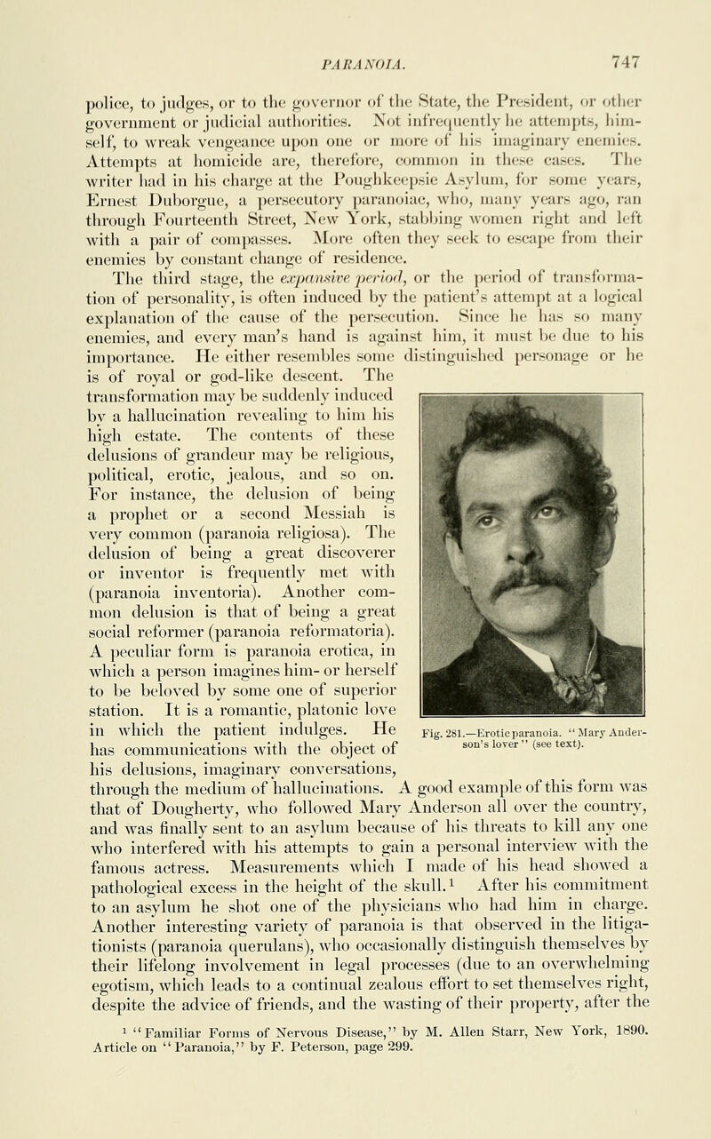 police, to judges, or to the governor of the State, the President, or other government or judicial authorities. Not infrequently he attempts, him- self, to wreak vengeance upon one or more of his imaginary enemies. Attempts at homicide are, therefore, common in these eases. The writer had in his charge at the Poughkeepsie Asylum, for sonic years, Ernest Duborgue, a persecutory paranoiac, who, many years ago, ran through Fourteenth Street, New York, stabbing women right and left with a pair of compasses. More often they seek to escape from their enemies by constant change of residence. The third stage, the expansive period, or the period of transforma- tion of personality, is often induced by the patient's attempt at a logical explanation of the cause of the persecution. Since he has so many enemies, and every man's hand is against him, it must be due to his importance. He either resembles some distinguished personage or he is of royal or god-like descent. The transformation may be suddenly induced by a hallucination revealing to him his high estate. The contents of these delusions of grandeur may be religious, political, erotic, jealous, and so on. For instance, the delusion of being a prophet or a second Messiah is very common (paranoia religiosa). The delusion of being a great discoverer or inventor is frequently met with (paranoia inventoria). Another com- mon delusion is that of being a great social reformer (paranoia reformatoria). A peculiar form is paranoia erotica, in which a person imagines him- or herself to be beloved by some one of superior station. It is a romantic, platonic love in which the patient indulges. He has communications with the object of his delusions, imaginary conversations, through the medium of hallucinations. A good example of this form was that of Dougherty, who followed Mary Anderson all over the country, and was finally sent to an asylum because of his threats to kill any one who interfered with his attempts to gain a personal interview with the famous actress. Measurements which I made of his head showed a pathological excess in the height of the skull.x After his commitment to an asylum he shot one of the physicians who had him in charge. Another interesting variety of paranoia is that observed in the litiga- tionists (paranoia querulans), who occasionally distinguish themselves by their lifelong involvement in legal processes (due to an overwhelming egotism, which leads to a continual zealous effort to set themselves right, despite the advice of friends, and the wasting of their property, after the 1 Familiar Forms of Nervous Disease, by M. Allen Starr, New York, 1890. Article on Paranoia, by F. Peterson, page 299. Fig. 281.—Erotic paranoia.  Mary Ander- son's lover  (see text).