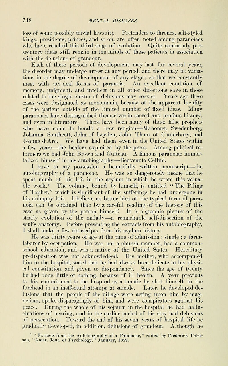 loss of some possibly trivial lawsuit). Pretenders to thrones, self-styled kings, presidents, princes, and so on, are often noted among paranoiacs who have reached this third stage of evolution. Quite commonly per- secutory ideas still remain in the minds of these patients in association with the delusions of grandeur. Each of these periods of development may last for several years, the disorder may undergo arrest at any period, and there may be varia- tions in the degree of development of any stage; so that we constantly meet with atypical forms of paranoia. An excellent condition of memory, judgment, and intellect in all other directions save in those related to the single cluster of delusions may coexist. Years ago these cases were designated as monomania, because of the apparent lucidity of the patient outside of the limited number of fixed ideas. Many paranoiacs have distinguished themselves in sacred and profane history, and even in literature. There have been many of these false prophets who have come to herald a new religion—Mahomet, Swedenborg, Johanna Southcott, John of Leyden, John Thom of Canterbury, and Jeanne d'Arc. We have had them even in the United States within a few years—the healers exploited by the press. Among political re- formers we had John Brown and Guiteau. A famous paranoiac immor- talized himself in his autobiography—Benvenuto Cellini. I have in my possession a beautifully written manuscript—the autobiography of a paranoiac. He was so dangerously insane that he spent much of his life in the asylum in which he wrote this valua- ble work.1 The volume, bound by himself, is entitled  The Piling of Tophet, which is significant of the sufferings he had undergone in his unhappy life. I believe no better idea of the typical form of para- noia can be obtained than by a careful reading of the history of this case as given by the person himself. It is a graphic picture of the steady evolution of the malady—a remarkable self-dissection of the soul's anatomy. Before presenting the extracts from his autobiography, I shall make a few transcripts from his asylum history. He was thirty years of age at the time of admission ; single ; a farm- laborer by occupation. He was not a church-member, had a common- school education, and was a native of the United States. Hereditary predisposition was not acknowledged. His mother, who accompanied him to the hospital, stated that he had always been delicate in his physi- cal constitution, and given to despondency. Since the age of twenty he had done little or nothing, because of ill health. A year previous to his commitment to the hospital as a lunatic he shot himself in the forehead in an ineffectual attempt at suicide. Later, he developed de- lusions that the people of the village were acting upon him by mag- netism, spoke disparagingly of him, and were conspirators against his peace. During the whole of his sojourn in the hospital he had hallu- cinations of hearing, and in the earlier period of his stay had delusions of persecution. Toward the end of his seven years of hospital life he gradually developed, in addition, delusions of grandeur. Although he 1 '' Extracts from the Autobiography of a Paranoiac,'' edited by Frederick Peter- son, Amer. Jour, of Psychology, January, 1889.