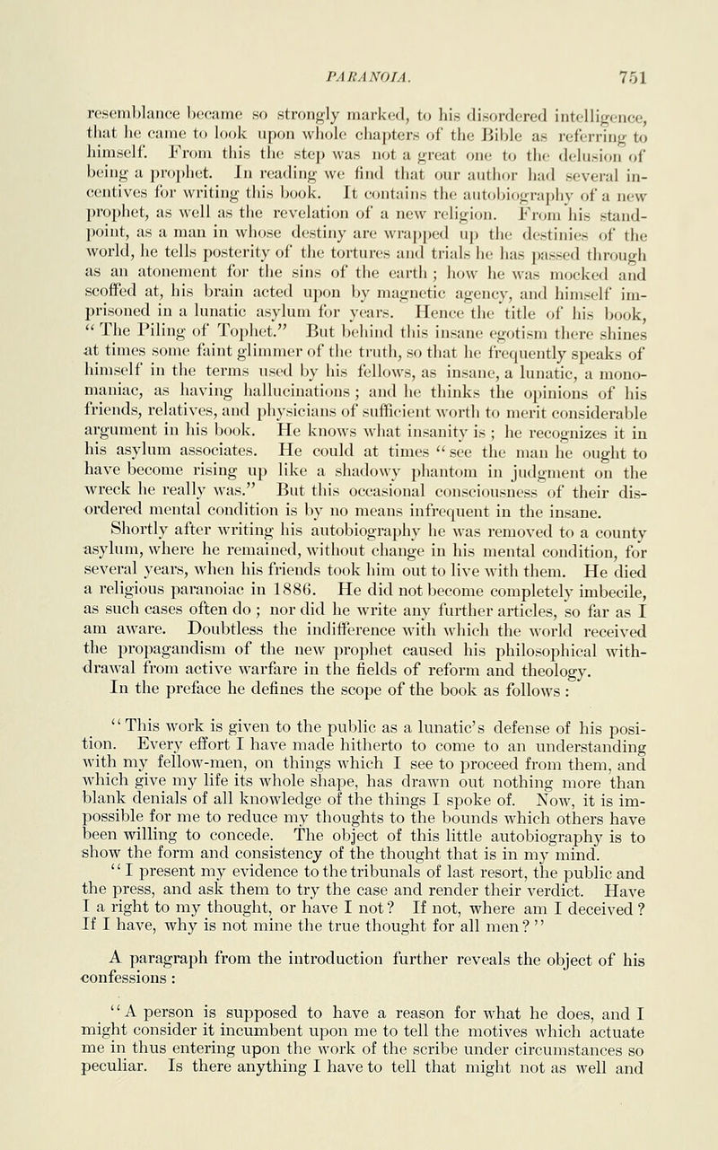 resemblance became so strongly marked, to his disordered intelligence, that he came to look upon whole chapters of the Bible as referring to himself. From this the step was not a great one to the delusion of being a prophet. In reading we find that our author had several in- centives for writing this book. It contains the autobiography of a new prophet, as well as the revelation of a new religion. From his stand- point, as a man in whose destiny are wrapped up the destinies of the world, he tells posterity of the tortures and trials lie has passed through as an atonement for the sins of the earth ; how he was mocked and scoffed at, his brain acted upon by magnetic agency, and himself im- prisoned in a lunatic asylum for years. Hence the title of his book,  The Piling of Tophet. But behind this insane egotism there shines at times some faint glimmer of the truth, so that he frequently speaks of himself in the terms used by his fellows, as insane, a lunatic, a mono- maniac, as having hallucinations; and he thinks the opinions of his friends, relatives, and physicians of sufficient worth to merit considerable argument in his book. He knows what insanity is ; he recognizes it in his asylum associates. He could at times  see the man he ought to have become rising up like a shadowy phantom in judgment on the wreck he really was. But this occasional consciousness of their dis- ordered mental condition is by no means infrequent in the insane. Shortly after writing his autobiography he was removed to a county asylum, where he remained, without change in his mental condition, for several years, when his friends took him out to live with them. He died a religious paranoiac in 1886. He did not become completely imbecile, as such cases often do ; nor did he write any further articles, so far as I am aware. Doubtless the indifference with which the world received the propagandism of the new prophet caused his philosophical with- drawal from active warfare in the fields of reform and theology. In the preface he defines the scope of the book as follows : This work is given to the public as a lunatic's defense of his posi- tion. Every effort I have made hitherto to come to an understanding with my fellow-men, on things which I see to proceed from them, and which give my life its whole shape, has drawn out nothing more than blank denials of all knowledge of the things I spoke of. Now, it is im- possible for me to reduce my thoughts to the bounds which others have been willing to concede. The object of this little autobiography is to show the form and consistency of the thought that is in my mind.  I present my evidence to the tribunals of last resort, the public and the press, and ask them to try the case and render their verdict. Have I a right to my thought, or have I not ? If not, where am I deceived ? If I have, why is not mine the true thought for all men ? '' A paragraph from the introduction further reveals the object of his confessions : '' A person is supposed to have a reason for what he does, and I might consider it incumbent upon me to tell the motives which actuate me in thus entering upon the work of the scribe under circumstances so peculiar. Is there anything I have to tell that might not as well and