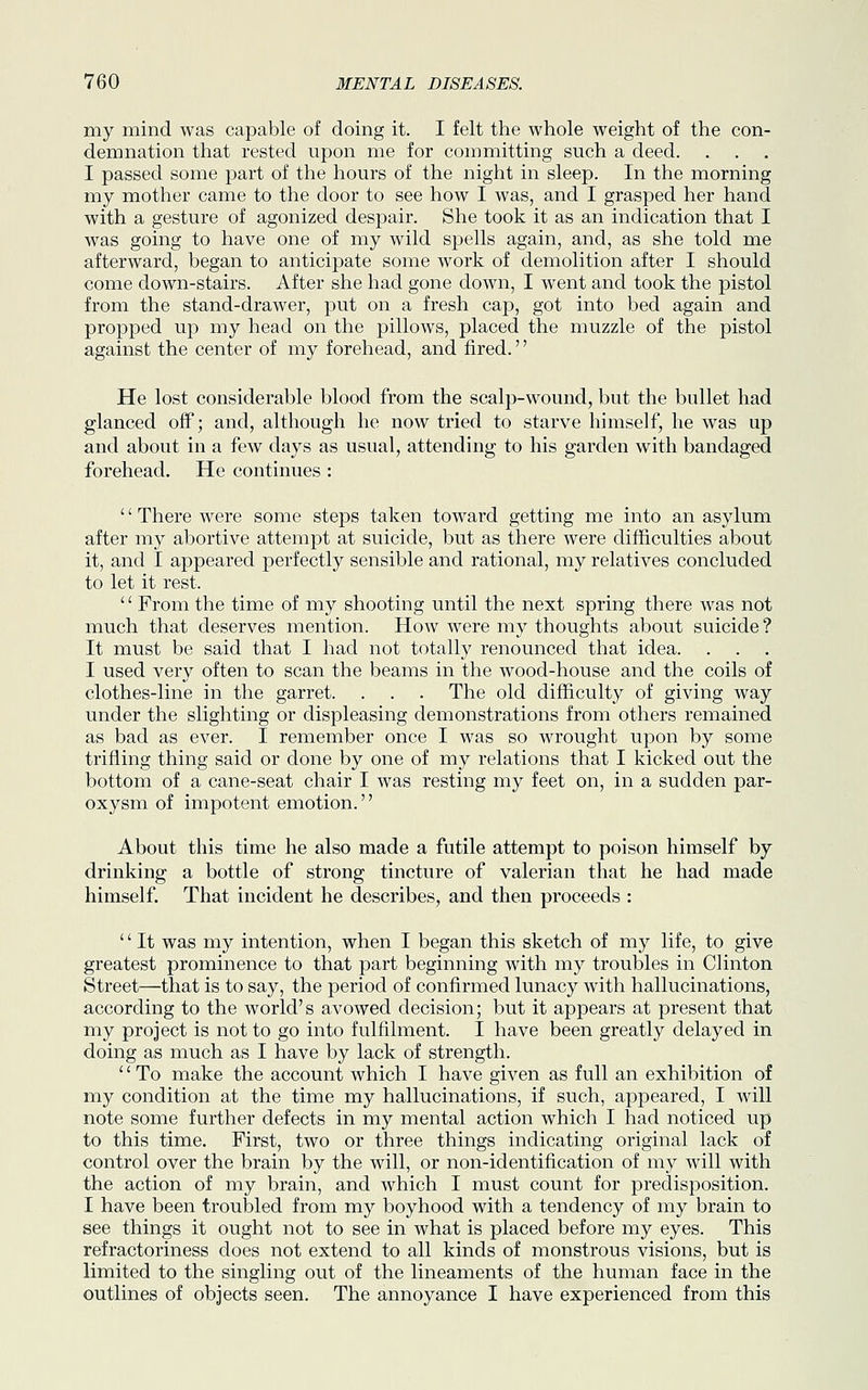my mind was capable of doing it. I felt the whole weight of the con- demnation that rested upon me for committing such a deed. I passed some part of the hours of the night in sleep. In the morning my mother came to the door to see how I was, and I grasped her hand with a gesture of agonized despair. She took it as an indication that I was going to have one of my wild spells again, and, as she told me afterward, began to anticipate some work of demolition after I should come down-stairs. After she had gone down, I went and took the pistol from the stand-drawer, put on a fresh cap, got into bed again and propped up my head on the pillows, placed the muzzle of the pistol against the center of my forehead, and fired. He lost considerable blood from the scalp-wound, but the bullet had glanced off; and, although he now tried to starve himself, he was up and about in a few days as usual, attending to his garden with bandaged forehead. He continues : '' There were some steps taken toward getting me into an asylum after my abortive attempt at suicide, but as there were difficulties about it, and I appeared perfectly sensible and rational, my relatives concluded to let it rest. '' From the time of my shooting until the next spring there was not much that deserves mention. How were my thoughts about suicide ? It must be said that I had not totally renounced that idea. I used very often to scan the beams in the wood-house and the coils of clothes-line in the garret. . . . The old difficulty of giving way under the slighting or displeasing demonstrations from others remained as bad as ever. I remember once I was so wrought upon by some trifling thing said or done by one of my relations that I kicked out the bottom of a cane-seat chair I was resting my feet on, in a sudden par- oxysm of impotent emotion. About this time he also made a futile attempt to poison himself by drinking a bottle of strong tincture of valerian that he had made himself. That incident he describes, and then proceeds : '' It was my intention, when I began this sketch of my life, to give greatest prominence to that part beginning with my troubles in Clinton Street—that is to say, the period of confirmed lunacy with hallucinations, according to the world's avowed decision; but it appears at present that my project is not to go into fulfilment. I have been greatly delayed in doing as much as I have by lack of strength. '' To make the account which I have given as full an exhibition of my condition at the time my hallucinations, if such, appeared, I will note some further defects in my mental action which I had noticed up to this time. First, two or three things indicating original lack of control over the brain by the will, or non-identification of my will with the action of my brain, and which I must count for predisposition. I have been troubled from my boyhood with a tendency of my brain to see things it ought not to see in what is placed before my eyes. This refractoriness does not extend to all kinds of monstrous visions, but is limited to the singling out of the lineaments of the human face in the outlines of objects seen. The annoyance I have experienced from this