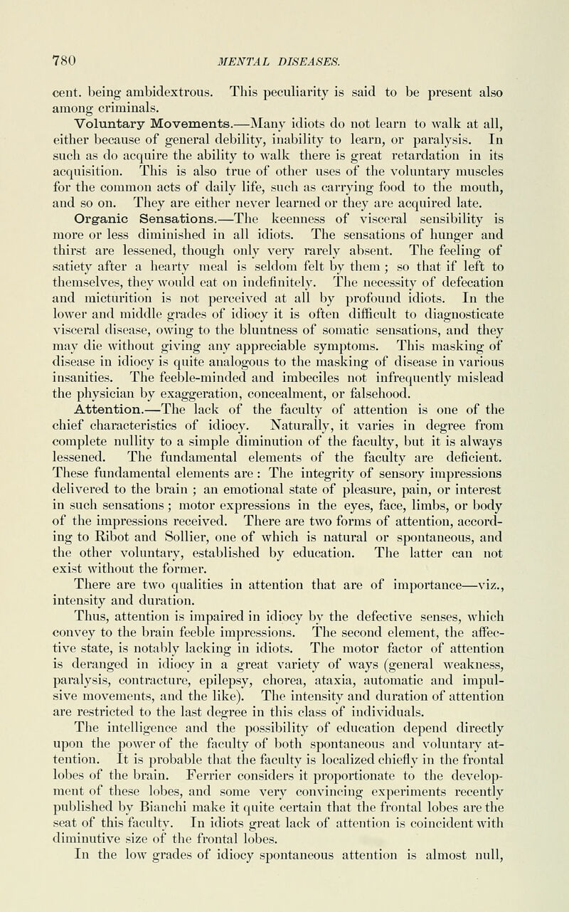 cent, being ambidextrous. This peculiarity is said to be present also among criminals. Voluntary Movements.—Many idiots do not learn to walk at all, either because of general debility, inability to learn, or paralysis. In such as do acquire the ability to walk there is great retardation in its acquisition. This is also true of other uses of the voluntary muscles for the common acts of daily life, such as carrying food to the mouth, and so on. They are either never learned or they are acquired late. Organic Sensations.—The keenness of visceral sensibility is more or less diminished in all idiots. The sensations of hunger and thirst are lessened, though only very rarely absent. The feeling of satiety after a hearty meal is seldom felt by them ; so that if left to themselves, they would eat on indefinitely. The necessity of defecation and micturition is not perceived at all by profound idiots. In the lower and middle grades of idiocy it is often difficult to diagnosticate visceral disease, owing to the bluntness of somatic sensations, and they may die without giving any appreciable symptoms. This masking of disease in idiocy is quite analogous to the masking of disease in various insanities. The feeble-minded and imbeciles not infrequently mislead the physician by exaggeration, concealment, or falsehood. Attention.—The lack of the faculty of attention is one of the chief characteristics of idiocy. Naturally, it varies in degree from complete nullity to a simple diminution of the faculty, but it is always lessened. The fundamental elements of the faculty are deficient. These fundamental elements are : The integrity of sensory impressions delivered to the brain ; an emotional state of pleasure, pain, or interest in such sensations; motor expressions in the eyes, face, limbs, or body of the impressions received. There are two forms of attention, accord- ing to Ribot and Sollier, one of which is natural or spontaneous, and the other voluntary, established by education. The latter can not exist without the former. There are two qualities in attention that are of importance—viz., intensity and duration. Thus, attention is impaired in idiocy by the defective senses, which convey to the brain feeble impressions. The second element, the affec- tive state, is notably lacking in idiots. The motor factor of attention is deranged in idiocy in a great variety of ways (general weakness, paralysis, contracture, epilepsy, chorea, ataxia, automatic and impul- sive movements, and the like). The intensity and duration of attention are restricted to the last degree in this class of individuals. The intelligence and the possibility of education depend directly upon the power of the faculty of both spontaneous and voluntary at- tention. It is probable that the faculty is localized chiefly in the frontal lobes of the brain. Ferrier considers it proportionate to the develop- ment of these lobes, and some very convincing experiments recently published by Bianchi make it quite certain that the frontal lobes are the seat of this faculty. In idiots great lack of attention is coincident with diminutive size of the frontal lobes. In the low grades of idiocy spontaneous attention is almost null,