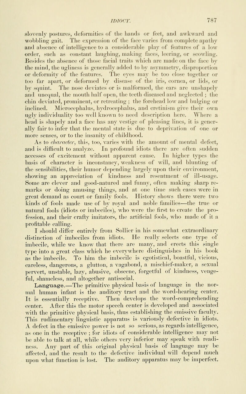 slovenly postures, deformities of* the hands or feet, and awkward and wobbling gait. The expression of the face varies from complete apathy and absence of intelligence to a considerable play of features of a Low order, such as constant laughing, making faces, leering, or scowling. Besides the absence of those facial traits which are made on the face by the mind, the ugliness is generally added to by asymmetry, dispropori ion or deformity of the features. The eyes may be too close together or too far apart, or deformed by disease of the iris, cornea, or lids, or by squint. The nose deviates or is malformed, the ears are unshapely and unequal, the mouth half open, the teeth diseased and neglected; the chin deviated, prominent, or retreating ; the forehead low and bulging or inclined. Microcephalus, hydrocephalus, and cretinism give their own ugly individuality too well known to need description here. Where a head is shapely and a face has any vestige of pleasing lines, it is gener- ally fair to infer that the mental state is due to deprivation of one or more senses, or to the insanity of childhood. As to character, this, too, varies with the amount of mental defect, and is difficult to analyze. In profound idiots there are often sudden accesses of excitement without apparent cause. In higher types the basis of character is inconstancy, weakness of will, and blunting of the sensibilities, their humor depending largely upon their environment, showing an appreciation of kindness and resentment of ill-usage. Some are clever and good-natured and funny, often making sharp re- marks or doing amusing things, and at one time such cases were in great demand as court or family fools. History shows there were two kinds of fools made use of by royal and noble families—the true or natural fools (idiots or imbeciles), who were the first to create the pro- fession, and their crafty imitators, the artificial fools, who made of it a profitable calling. I should differ entirely from Sollier in his somewhat extraordinary distinction of imbeciles from idiots. He really selects one type of imbecile, while we know that there are many, and erects this single type into a great class which he everywhere distinguishes in his book as the imbecile. To him the imbecile is egotistical, boastful, vicious, careless, dangerous, a glutton, a vagabond, a mischief-maker, a sexual pervert, unstable, lazy, abusive, obscene, forgetful of kindness, venge- ful, shameless, and altogether antisocial. Language.—The primitive physical basis of language in the nor- mal human infant is the auditory tract and the word-hearing center. It is essentially receptive. Then develops the word-comprehending center. After this the motor speech center is developed and associated with the primitive physical basis, thus establishing the emissive faculty. This rudimentary linguistic apparatus is variously defective in idiots. A defect in the emissive power is not so serious, as regards intelligence, as one in the receptive ; for idiots of considerable intelligence may not be able to talk at all, while others very inferior may speak with readi- ness. Any part of this original physical basis of language may be affected, and the result to the defective individual will depend much upon what function is lost. The auditory apparatus may be imperfect.