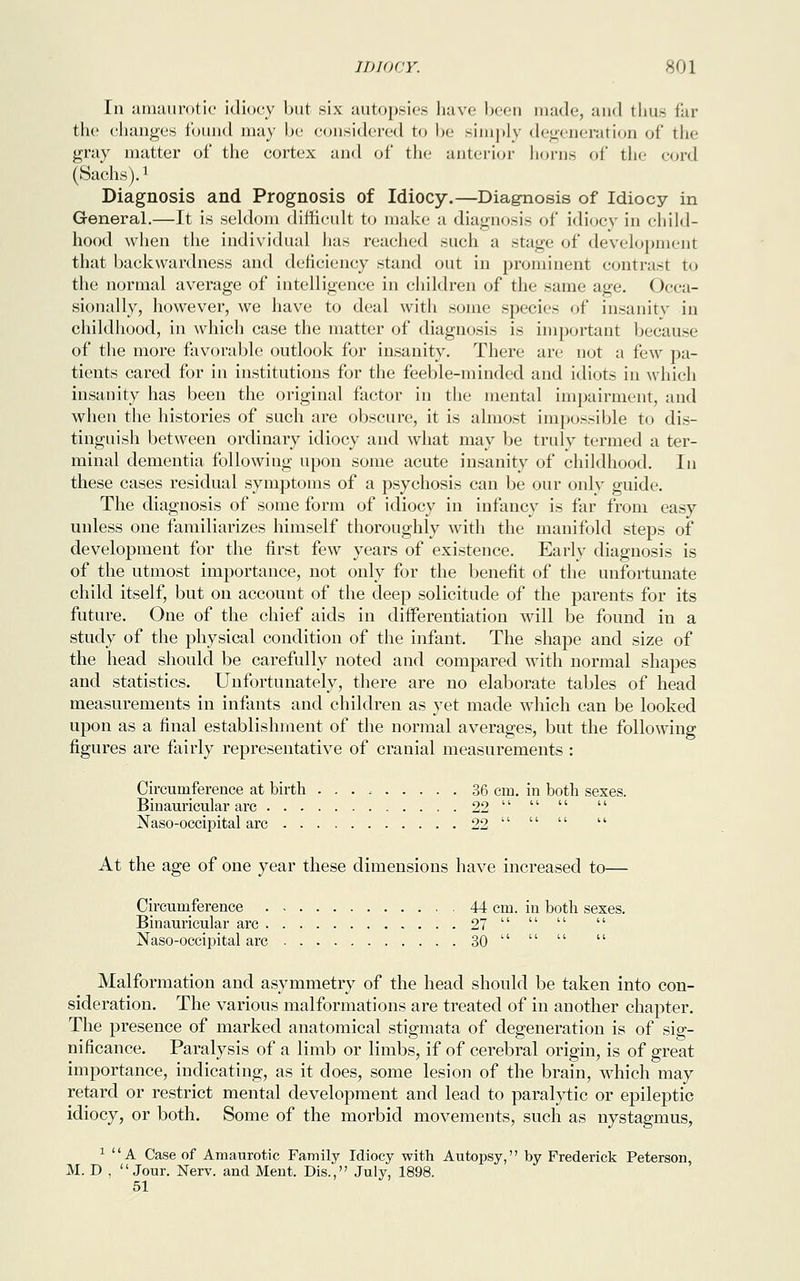 In amaurotic idiocy but six autopsies have been made, and thus far the changes found may be considered to be simply degeneration of the gray matter of the cortex and of the anterior horns of the cord (Sachs).1 Diagnosis and Prognosis of Idiocy.—Diagnosis of Idiocy in General.—It is seldom difficult to make a diagnosis of idiocy in child- hood when the individual has reached such a stage of development that backwardness and deficiency stand out in prominent contrast to the normal average of intelligence in children of the same age. Occa- sionally, however, we have to deal with some species of insanity in childhood, in which case the matter of diagnosis is important because of the more favorable outlook for insanity. There are not a few pa- tients cared for in institutions for the feeble-minded and idiots in which insanity has been the original factor in the mental impairment, and when the histories of such are obscure, it is almost impossible to dis- tinguish between ordinary idiocy and what may be truly termed a ter- minal dementia following upon some acute insanity of childhood. In these cases residual symptoms of a psychosis can be our only guid The diagnosis of some form of idiocy in infancy is far from easy unless one familiarizes himself thoroughly with the manifold steps of development for the first few years of existence. Early diagnosis is of the utmost importance, not only for the benefit of the unfortunate child itself, but on account of the deep solicitude of the parents for its future. One of the chief aids in differentiation will be found in a study of the physical condition of the infant. The shape and size of the head should be carefully noted and compared with normal shapes and statistics. Unfortunately, there are no elaborate tables of head measurements in infants and children as yet made which can be looked upon as a final establishment of the normal averages, but the following figures are fairly representative of cranial measurements : Circumference at birth 36 cm. in both sexes. Binauricular arc 22     Naso-occipital arc 22     At the age of one year these dimensions have increased to— Circumference 44 cm. in both sexes. Binauricular arc 27     Naso-occipital arc 30     Malformation and asymmetry of the head should be taken into con- sideration. The various malformations are treated of in another chapter. The presence of marked anatomical stigmata of degeneration is of sig- nificance. Paralysis of a limb or limbs, if of cerebral origin, is of great importance, indicating, as it does, some lesion of the brain, which may retard or restrict mental development and lead to paralytic or epileptic idiocy, or both. Some of the morbid movements, such as nystagmus, 1 A Case of Amaurotic Family Idiocy with Autopsy, by Frederick Peterson, M. D , Jour. Nerv. and Ment. Dis., July, 1898. 51