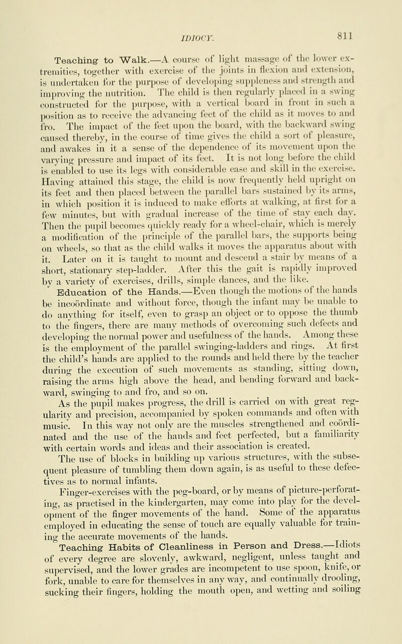 Teaching to Walk.—A course of light massage of the lower ex- tremities, together with exercise of the joints in flexion and extension, is undertaken for the purpose of developing suppleness and strength and improving the nutrition. The child is then regularly placed in a swing constructed for the purpose, with a vertical board in front in such a position as to receive the advancing feet of the child as it moves to and fro. The impact of the feet upon the board, with the backward swing caused thereby, in the course of time gives the child a sort of pleasure, and awakes in it a sense of the dependence of its movement upon the varying pressure and impact of its feet. It is not long before the child is enabled to use its legs with considerable ease and skill in the exercise. Having attained this stage, the child is now frequently held upright on its feet and then placed between the parallel bars sustained by its arms, in which position it is induced to make efforts at walking, at first for a few minutes, but with gradual increase of the time of stay each day. Then the pupil becomes quickly ready for a wheel-chair, which is merely a modification of the principle of the parallel bars, the supports being on wheels, so that as the child walks it moves the apparatus about with it. Later on it is taught to mount and descend a stair by means of a short, stationary step-ladder. After this the gait is rapidly improved by a variety of exercises, drills, simple dances, and the like. Education of the Hands.—Even though the motions of the hands be incoordinate and without force, though the infant may be unable to do anything for itself, even to grasp an object or to oppose the thumb to the fingers, there are many methods of overcoming such defects and developing the normal power and usefulness of the hands. Among these is the employment of the parallel swinging-ladders and rings. At first the child's hands are applied to the rounds and held there by the teacher during the execution of such movements as standing, sitting down, raising the arms high above the head, and bending forward and back- ward, swinging to and fro, and so on. As the pupil makes progress, the drill is carried on with great reg- ularity and precision, accompanied by spoken commands and often with music. In this way not only are the muscles strengthened and coordi- nated and the use of the hands and feet perfected, but a familiarity with certain words and ideas and their association is created. The use of blocks in building up various structures, with the subse- quent pleasure of tumbling them down again, is as useful to these defec- tives as to normal infants. Finger-exercises with the peg-board, or by means of picture-perforat- ing, as practised in the kindergarten, may come into play for the devel- opment of the finger movements of the hand. Some of the apparatus employed in educating the sense of touch are equally valuable for train- ing the accurate movements of the hands. Teaching' Habits of Cleanliness in Person and Dress.—Idiots of every degree are slovenly, awkward, negligent, unless taught and supervised, and the lower grades are incompetent to use spoon, knife, or fork, unable to care for themselves in any way, and continually drooling, sucking their fingers, holding the mouth open, and wetting and soiling