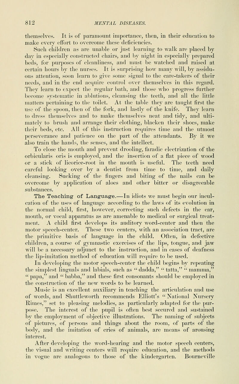 themselves. It is of paramount importance, then, in their education to make every effort to overcome these deficiencies. Such children as are unable or just learning to walk are placed by day in especially constructed chairs, and by night in especially prepared beds, for purposes of cleanliness, and must be watched and raised at certain hours by the nurses. It is surprising how many will, by assidu- ous attention, soon learn to give some signal to the care-takers of their needs, and in the end acquire control over themselves in this regard. They learn to expect the regular bath, and those who progress further become systematic in ablutions, cleansing the teeth, and all the little matters pertaining to the toilet. At the table they are taught first the use of the spoon, then of the fork, and lastly of the knife. They learn to dress themselves and to make themselves neat and tidy, and ulti- mately to brush and arrange their clothing, blacken their shoes, make their beds, etc. All of this instruction requires time and the utmost perseverance and patience on the part of the attendants. By it we also train the hands, the senses, and the intellect. To close the mouth and prevent drooling, faradic electrization of the orbicularis oris is employed, and the insertion of a flat piece of wood or a stick of licorice-root in the mouth is useful. The teeth need careful looking over by a dentist from time to time, and daily cleansing. Sucking of the fingers and biting of the nails can be overcome by application of aloes and other bitter or disagreeable substances. The Teaching of Language.—In idiots we must begin our incul- cation of the uses of language according to the laws of its evolution in the normal child, first, however, correcting such defects in the ear, mouth, or vocal apparatus as are amenable to medical or surgical treat- ment. A child first develops its auditory word-center and then the motor speech-center. These two centers, with an association tract, are the primitive basis of language in the child. Often, in defective children, a course of gymnastic exercises of the lips, tongue, and jaw will be a necessary adjunct to the instruction, and in cases of deafness the lip-imitation method of education will require to be used. In developing the motor speech-center the child begins by repeating the simplest Unguals and labials, such as  dadda,  tatta,  mamma,  papa, and  babba, and these first consonants should be employed in the construction of the new words to be learned. Music is an excellent auxiliary in teaching the articulation and use of words, and Shuttleworth recommends Elliott's  National Nursery Rimes, set to pleasing melodies, as particularly adapted for the pur- pose. The interest of the pupil is often best secured and sustained by the employment of objective illustrations. The naming of subjects of pictures, of persons and things about the room, of parts of the body, and the imitation of cries of animals, are means of arousing interest. After developing the word-hearing and the motor speech centers, the visual and writing centers will require education, and the methods in vogue are analogous to those of the kindergarten. Bourneville