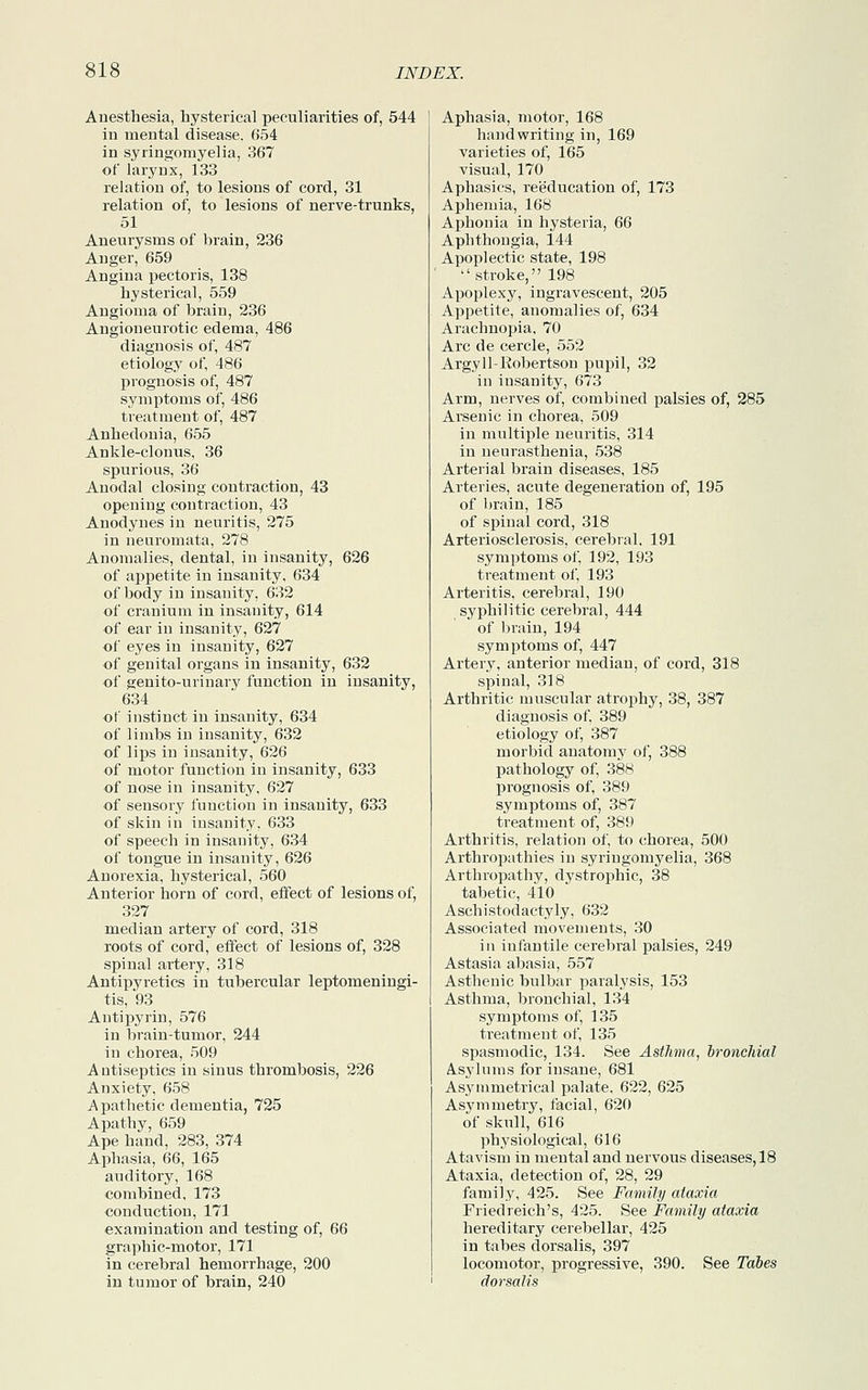 Anesthesia, hysterical peculiarities of, 544 in mental disease. 654 in syringomyelia, 367 of larynx, 133 relation of, to lesions of cord, 31 relation of, to lesions of nerve-trunks, 51 Aneurysms of brain, 236 Anger, 659 Angina pectoris, 138 hysterical, 559 Angioma of brain, 236 Angioneurotic edema, 486 diagnosis of, 487 etiology of, 486 prognosis of, 487 symptoms of, 486 treatment of, 487 Anhedonia, 655 Ankle-clonus, 36 spurious, 36 Anodal closing contraction, 43 opening contraction, 43 Anodynes in neuritis, 275 in neuromata, 278 Anomalies, dental, in insanity, 626 of appetite in insanity, 634 of body in insanity, 632 of cranium in insanity, 614 of ear in insanity, 627 of eyes in insanity, 627 of genital organs in insanity, 632 of genito-urinary function in insanity, 634 of instinct in insanity, 634 of limbs in insanity, 632 of lips in insanity, 626 of motor function in insanity, 633 of nose in insanity, 627 of sensory function in insanity, 633 of skin in insanity, 633 of speech in insanity, 634 of tongue in insanity, 626 Anorexia, hysterical, 560 Anterior horn of cord, effect of lesions of, 327 median artery of cord, 318 roots of cord, effect of lesions of, 328 spinal artery, 318 Antipyretics in tubercular leptomeningi- tis, 93 Antipyrin, 576 in brain-tumor, 244 in chorea, 509 Antiseptics in sinus thrombosis, 226 Anxiety, 658 Apathetic dementia, 725 Apathy, 659 Ape hand, 283, 374 Aphasia, 66, 165 auditory, 168 combined, 173 conduction, 171 examination and testing of, 66 graphic-motor, 171 in cerebral hemorrhage, 200 in tumor of brain, 240 Aphasia, motor, 168 handwriting in, 169 varieties of, 165 visual, 170 Aphasics, reeducation of, 173 Aphemia, 168 Aphonia in hysteria, 66 Aphthougia, 144 Apoplectic state, 198 stroke, 198 Apoplexy, ingravescent, 205 Appetite, anomalies of, 634 Arachnopia, 70 Arc de cercle, 552 Argyll-Robertson pupil, 32 in insanity, 673 Arm, nerves of, combined palsies of, 285 Arsenic in chorea, 509 in multiple neuritis, 314 in neurasthenia, 538 Arterial brain diseases, 185 Arteries, acute degeneration of, 195 of brain, 185 of spinal cord, 318 Arteriosclerosis, cerebral, 191 symptoms of, 192, 193 treatment of, 193 Arteritis, cerebral, 190 syphilitic cerebral, 444 of brain, 194 symptoms of, 447 Artery, anterior median, of cord, 318 spinal, 318 Arthritic muscular atrophy, 38, 387 diagnosis of, 389 etiology of, 387 morbid anatomy of, 388 pathology of, 388 prognosis of, 389 symptoms of, 387 treatment of, 389 Arthritis, relation of, to chorea, 500 Arthropathies in syringomyelia, 368 Arthropathy, dystrophic, 38 tabetic, 410 Aschistodactyly, 632 Associated movements, 30 in infantile cerebral palsies, 249 Astasia abasia, 557 Asthenic bulbar paralysis, 153 Asthma, bronchial, 134 symptoms of, 135 treatment of, 135 spasmodic, 134. See Asthma, bronchial Asylums for insane, 681 Asymmetrical palate, 622, 625 Asymmetry, facial, 620 of skull, 616 physiological, 616 Atavism in mental and nervous diseases, 18 Ataxia, detection of, 28, 29 family, 425. See Family ataxia Friedreich's, 425. See Family ataxia hereditary cerebellar, 425 in tabes dorsalis, 397 locomotor, progressive, 390. See Tabes dorsalis