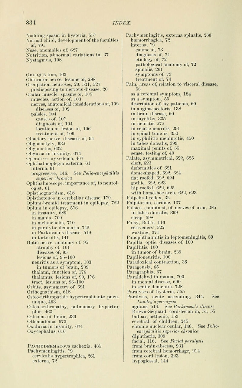 Nodding spasm in hysteria, 557 Normal child, development of the faculties of, 795 Nose, anomalies of, 627 Nutrition, abnormal variations in, 37 Nystagmus, 108 Oblique line, 163 Obturator nerve, lesions of, 288 Occupation neuroses, 20, 521, 527 predisposing to nervous disease, 20 Ocular muscle, spasms of, 108 muscles, action of, 103 nerves, anatomical considerations of, 102 diseases of, 102 palsies, 104 causes of, 107 diagnosis of, 104 location of lesion in, 106 treatment of, 109 Olfactory nerve, diseases of, 94 Oligodactyly, 632 Oligomelus, 632 Oliguria in insanity, 674 Operative myxedema, 467 Ophthalmoplegia externa, 61 interna, 61 progressive, 146. See Polio-encephalitis superior chronica Ophthalmoscope, importance of, to neurol- ogist, 61 Opisthognathism, 618 Opisthotonos in cerebellar disease, 179 Opium-bromid treatment in epilepsy, 722 Opium in epilepsy, 576 in insanity, 689 in mania, 700 in melancholia, 710 in paralytic dementia, 742 in Parkinson's disease, 519 in torticollis, 141 Optic nerve, anatomy of, 95 atrophy of, 101 diseases of, 95 lesions of, 95-100 neuritis as a symptom, 183 in tumors of brain, 239 thalami, function of, 176 thalamus, lesions of, 99, 176 tract, lesions of, 96-100 Orbits, asymmetry of, 621 Orthognathism, 618 Osteo-arthropathie hypertrophiante pnen- mique, 463 Osteo-arthropathy, pulmonary hypertro- phic, 463 Osteoma of brain, 236 Othematoma, 673 Oxaluria in insanity, 674 Oxycephalus, 616 Pachydermatous cachexia, 465 Pachymeningitis, 72 cervicalis hypertrophica, 261 externa, 72 Pachymeningitis, externa spinalis, 260 hsemorrhagica, 72 interna, 72 course of, 73 diagnosis of, 74 etiology of, 72 pathological anatomy of, 72 spinalis, 261 symptoms of, 73 treatment of, 74 Pain, areas of, relation to visceral disease, 56 as a cerebral symptom, 184 as a symptom, 55 description of, by patients, 60 in angina pectoris, 138 in brain-disease, 60 in myelitis, 335 in neuritis, 272 in sciatic neuritis, 291 in spinal tumors, 352 in syphilitic meningitis, 450 in tabes dorsalis, 399 maximal points of, 55 sense, testing of, 49 Palate, asymmetrical, 622, 625 cleft, 623 deformities of, 621 dome-shaped, 622, 624 flat-roofed, 622, 624 gothic, 622, 623 hip-roofed, 622, 625 with horseshoe arch, 622, 623 Palpebral reflex, 32 Palpitation, cardiac, 137 Palsies, combined, of nerves of arm, 285 in tabes dorsalis, 399 sleep, 598 Palsy, Bell's, 116 scriveners', 522 wasting, 371 Panophthalmitis in leptomeningitis, 80 Papilla, optic, diseases of, 100 Papillitis, 100 in tumor of brain, 239 Papilloneuritis, 100 Paradoxical contraction, 36 Parageusia, 65 Paragraphia, 67 Paraldehyd in mania, 700 in mental disease, 690 in senile dementia, 728 Paralyses of hysteria, 555 Paralysis, acute ascending, 344. See Landry'1s paralysis agitans, 514. See Parkinson's disease Brown-Sequard, cord-lesion in, 51, 55 bulbar, asthenic, 153 cerebral, of children, 245 chronic nuclear ocular, 146. See Polio- encephalitis superior chronica diphtheric, 309 facial, 116. See Facial paralysis from brain-abscess, 231 from cerebral hemorrhage, 214 from cord-lesion, 323 hypoglossal, 144