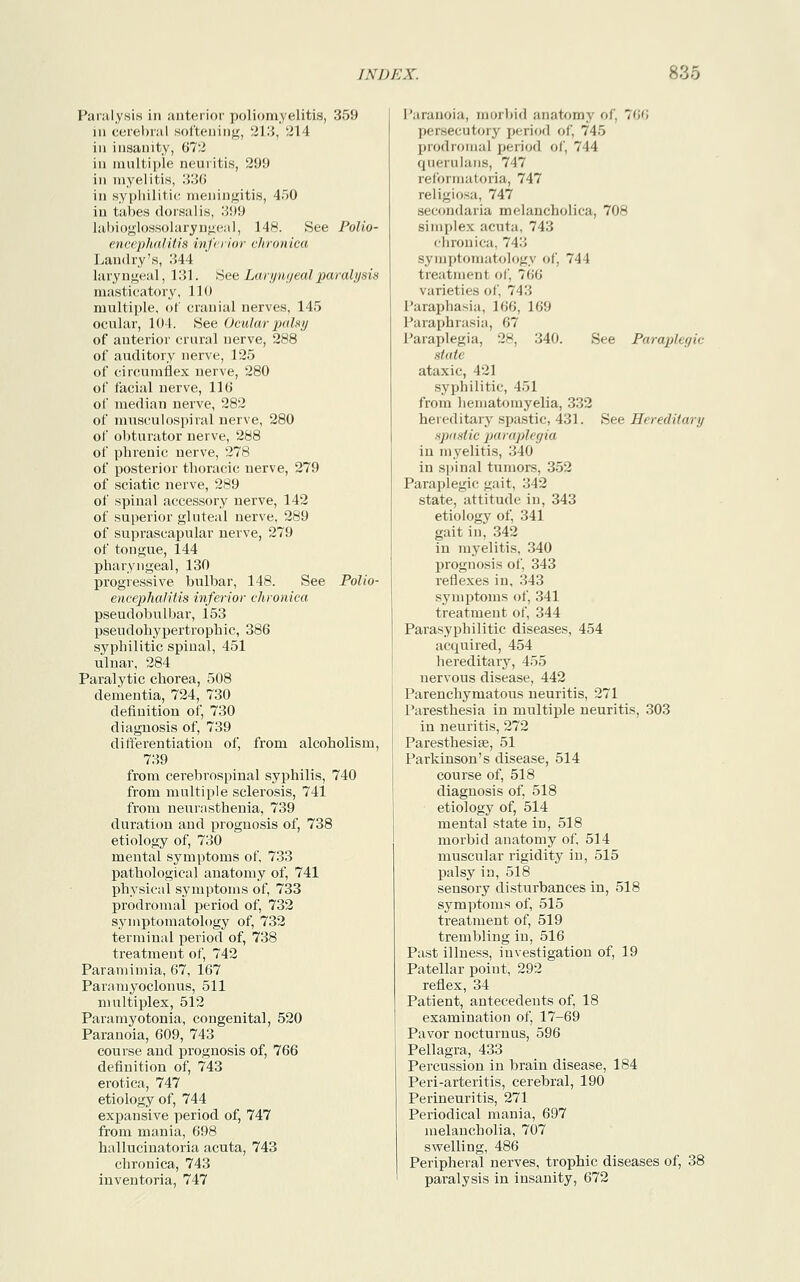 Paralysis in anterior poliomyelitis, 359 in cerebral softening, 213, 214 in insanity, 672 in multiple neuritis, 299 in myelitis, 336 in syphilitic meningitis, 450 in tabes dorsal is, :;!)!) labioglossolaryngeal, 148. See Polio- encephalitis inferior chronica Landry's, 344 laryngeal, 131. See Laryngeal paralysis masticatory, 110 multiple, of cranial nerves, 145 ocular, 101. .See Ocular palsy of anterior crural nerve, 288 of auditory nerve, 125 of circumflex nerve, 280 of facial nerve, 116 of median nerve, 282 of musculospiral nerve, 280 of obturator nerve, 288 of phrenic nerve, 278 of posterior thoracic nerve, 279 of sciatic nerve, 289 of spinal accessory nerve, 142 of superior gluteal nerve, 289 of suprascapular nerve, 279 of tongue, 144 pharyngeal, 130 progressive bulbar, 148. See Polio- encephalitis inferior chronica pseudobulbar, 153 pseudohypertrophic, 386 syphilitic spinal, 451 ulnar, 284 Paralytic chorea, 508 dementia, 724, 730 defiuition of, 730 diagnosis of, 739 differentiation of, from alcoholism, 739 from cerebrospinal syphilis, 740 from multiple sclerosis, 741 from neurasthenia, 739 duration and prognosis of, 738 etiology of, 730 mental symptoms of, 733 pathological anatomy of, 741 physical symptoms of, 733 prodromal period of, 732 symptomatology of, 732 terminal period of, 738 treatment of, 742 Paramimia, 67, 167 Paramyoclonus, 511 multiplex, 512 Paramyotonia, congenital, 520 Paranoia, 609, 743 course and prognosis of, 766 definition of, 743 erotica, 747 etiology of, 744 expansive period of, 747 from mania, 698 hallucinatoria acuta, 743 chronica, 743 inventoria, 747 Paranoia, morbid anatomy of. 766 persecutory period of. 745 prodromal period of, 744 querulans, 747 reformatoria, 747 religiosa, 747 secondaria melancholica, 708 simplex acuta. 743 chronica. 74:; symptomatology of, 744 treatment of, 7(10 varieties of, 74:; Paraphasia, 166, 169 Paraphrasia, 67 Paraplegia, 28, 340. See Paraph gic state ataxic, 421 syphilitic, 4.11 from hematoiuyelia, 332 hereditary spastic, 431. See Hereditary spastic paraplegia in myelitis, 340 in spinal tumors, 352 Paraplegic gait, 342 state, attitude in, 343 etiology of, 341 gait in, 342 in myelitis, 340 prognosis of, 343 reflexes in, .343 symptoms of, 341 treatment of, 344 Parasyphilitic diseases, 454 acquired, 454 hereditary, 455 nervous disease, 442 Parenchymatous neuritis, 271 Paresthesia in multiple neuritis, 303 in neuritis, 272 Paresthesias, 51 Parkinson's disease, 514 course of, 518 diagnosis of, 518 etiology of, 514 mental state in, 518 morbid anatomy of. 514 muscular rigidity in, 515 palsy in, 518 sensory disturbances in, 518 symptoms of, 515 treatment of, 519 trembling in, 516 Past illness, investigation of, 19 Patellar point, 292 reflex, 34 Patient, antecedents of, 18 examination of, 17-69 Pavor nocturnus, 596 Pellagra, 433 Percussion in brain disease, 184 Peri-arteritis, cerebral, 190 Perineuritis, 271 Periodical mania, 697 melancholia, 707 swelling, 486 Peripheral nerves, trophic diseases of, 38 paralysis in insanity, 672