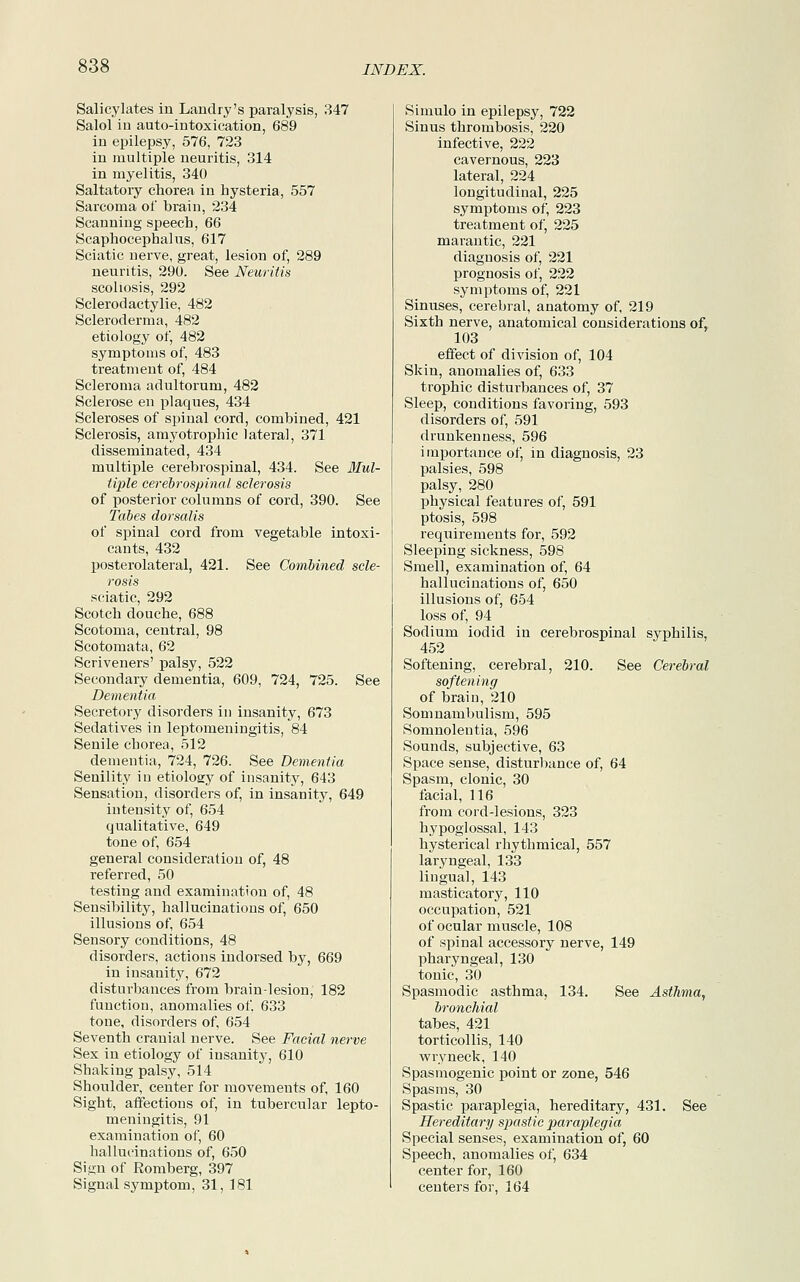 Salicylates in Landry's paralysis, 347 Salol in auto-intoxication, 689 in epilepsy, 576, 723 in multiple neuritis, 314 in myelitis, 340 Saltatory chorea in hysteria, 557 Sarcoma of brain, 234 Scanning speech, 66 Scaphocephalus, 617 Sciatic nerve, great, lesion of, 289 neuritis, 290. See Neuritis scoliosis, 292 Sclerodactylie, 482 Scleroderma, 482 etiology of, 482 symptoms of, 483 treatment of, 484 Scleroma adultorurn, 482 Sclerose en plaques, 434 Scleroses of spinal cord, combined, 421 Sclerosis, amyotrophic lateral, 371 disseminated, 434 multiple cerebrospinal, 434. See Mul- tiple cerebrospinal sclerosis of posterior columns of cord, 390. See Tabes dorsalis of spinal cord from vegetable intoxi- cants, 432 posterolateral, 421. See Combined scle- rosis sciatic, 292 Scotch douche, 688 Scotoma, central, 98 Scotomata, 62 Scriveners' palsy, 522 Secondary dementia, 609, 724, 725. See Dementia Secretory disorders in insanity, 673 Sedatives in leptomeningitis, 84 Senile chorea, 512 dementia, 724, 726. See Dementia Senility in etiology of insanity, 643 Sensation, disorders of, in insanity, 649 intensity of, 654 qualitative, 649 tone of, 654 general consideration of, 48 referred, 50 testing and examination of, 48 Sensibility, hallucinations of, 650 illusions of, 654 Sensory conditions, 48 disorders, actions indorsed by, 669 in insanity, 672 disturbances from brain-lesion, 182 function, anomalies of, 633 tone, disorders of, 654 Seventh cranial nerve. See Facial nerve Sex in etiology of insanity, 610 Shaking palsy, 514 Shoulder, center for movements of, 160 Sight, affections of, in tubercular lepto- meningitis, 91 examination of, 60 hallucinations of, 650 Sign of Romberg, 397 Signal symptom, 31, 181 Simulo in epilepsy, 722 Sinus thrombosis, 220 infective, 222 cavernous, 223 lateral, 224 longitudinal, 225 symptoms of, 223 treatment of, 225 marantic, 221 diagnosis of, 221 prognosis of, 222 symptoms of, 221 Sinuses, cerebral, anatomy of, 219 Sixth nerve, anatomical considerations of, 103 effect of division of, 104 Skin, anomalies of, 633 trophic disturbances of, 37 Sleep, conditions favoring, 593 disorders of, 591 drunkenness, 596 importance of, in diagnosis, 23 palsies, 598 palsy, 280 physical features of, 591 ptosis, 598 requirements for, 592 Sleeping sickness, 598 Smell, examination of, 64 hallucinations of, 650 illusions of, 654 loss of, 94 Sodium iodid in cerebrospinal syphilis, 452 Softening, cerebral, 210. See Cerebral softening of brain, 210 Somnambulism, 595 Somnolentia, 596 Sounds, subjective, 63 Space sense, disturbance of, 64 Spasm, clonic, 30 facial, 116 from cord-lesions, 323 hypoglossal, 143 hysterical rhythmical, 557 laryngeal, 133 lingual, 143 masticatory, 110 occupation, 521 of ocular muscle, 108 of spinal accessory nerve, 149 pharyngeal, 130 tonic, 30 Spasmodic asthma, 134. See Asthma, bronchial tabes, 421 torticollis, 140 wryneck, 140 Spasmogenic point or zone, 546 Spasms, 30 Spastic paraplegia, hereditary, 431. See Hereditary spastic paraplegia Special senses, examination of, 60 Speech, anomalies of, 634 center for, 160 centers for, 164