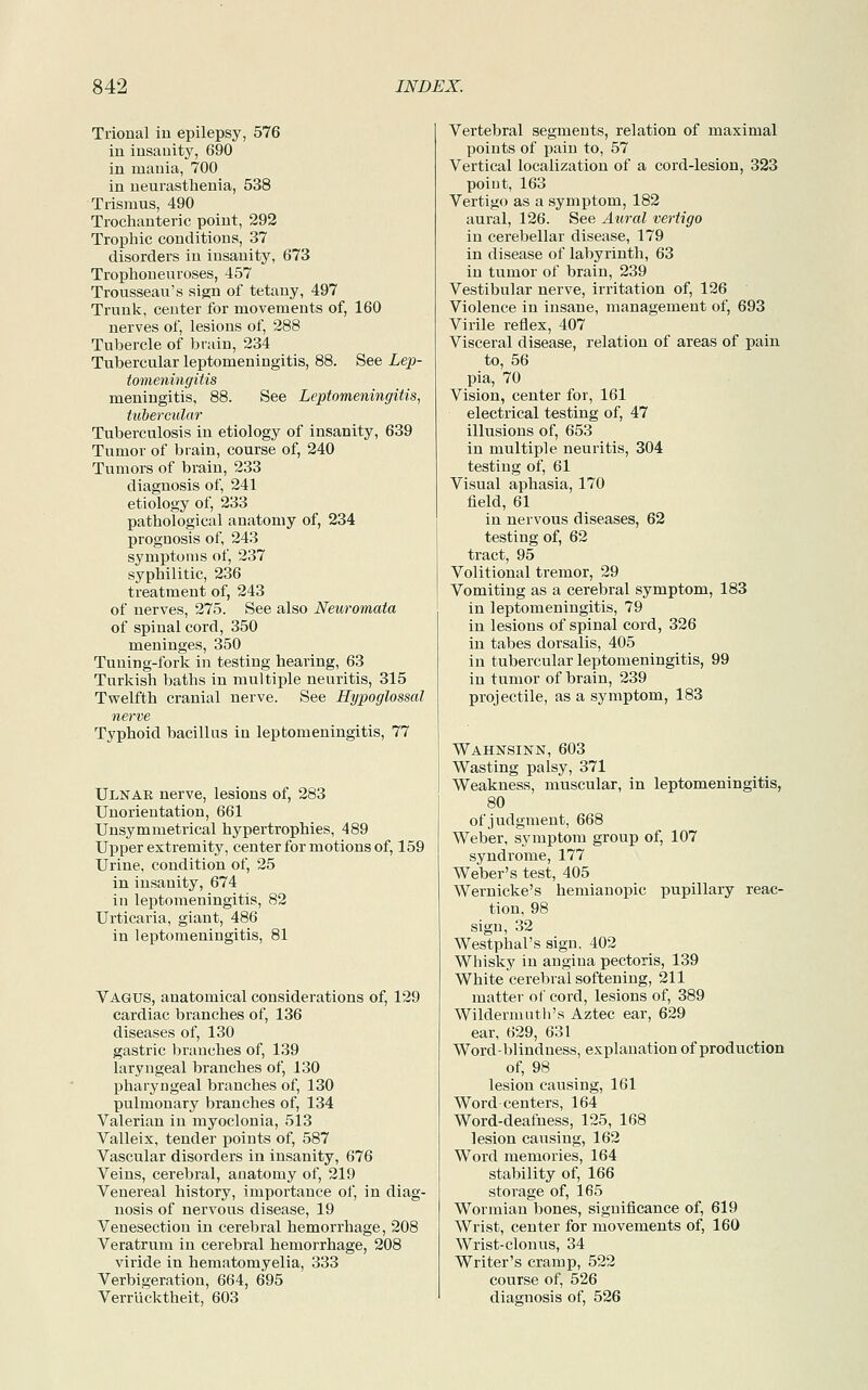Trional in epilepsy, 576 in insauity, 690 in mania, 700 in neurasthenia, 538 Trismus, 490 Trochanteric point, 292 Trophic conditions, 37 disorders in insanity, 673 Trophoneuroses, 457 Trousseau's sign of tetany, 497 Trunk, center for movements of, 160 nerves of, lesions of, 288 Tubercle of brain, 234 Tubercular leptomeningitis, 88. See Lep- tomeningitis meningitis, 88. See Leptomeningitis, tubercular Tuberculosis in etiology of insanity, 639 Tumor of brain, course of, 240 Tumors of brain, 233 diagnosis of, 241 etiology of, 233 pathological anatomy of, 234 prognosis of, 243 symptoms of, 237 syphilitic, 236 treatment of, 243 of nerves, 275. See also Neuromata of spinal cord, 350 meninges, 350 Tuning-fork in testing hearing, 63 Turkish baths in multiple neuritis, 315 Twelfth cranial nerve. See Hypoglossal nerve Typhoid bacillus in leptomeningitis, 77 Ulnae nerve, lesions of, 283 Unorientation, 661 Unsymmetrical hypertrophies, 489 Upper extremity, center for motions of, 159 Urine, condition of, 25 in insanity, 674 in leptomeningitis, 82 Urticaria, giant, 486 in leptomeningitis, 81 Vagus, anatomical considerations of, 129 cardiac branches of, 136 diseases of, 130 gastric branches of, 139 laryngeal branches of, 130 pharyngeal branches of, 130 pulmonary branches of, 134 Valerian in myoclonia, 513 Valleix, tender points of, 587 Vascular disorders in insanity, 676 Veins, cerebral, anatomy of, 219 Venereal history, importance of, in diag- nosis of nervous disease, 19 Venesection in cerebral hemorrhage, 208 Veratrum in cerebral hemorrhage, 208 viride in hematomyelia, 333 Verbigeration, 664, 695 Verrucktheit, 603 Vertebral segments, relation of maximal points of pain to, 57 Vertical localization of a cord-lesion, 323 point, 163 Vertigo as a symptom, 182 aural, 126. See Aural vertigo in cerebellar disease, 179 in disease of labyrinth, 63 in tumor of brain, 239 Vestibular nerve, irritation of, 126 Violence in insane, management of, 693 Virile reflex, 407 Visceral disease, relation of areas of pain to, 56 pia, 70 Vision, center for, 161 electrical testing of, 47 illusions of, 653 in multiple neuritis, 304 testing of, 61 Visual aphasia, 170 field, 61 in nervous diseases, 62 testing of, 62 tract, 95 Volitional tremor, 29 Vomiting as a cerebral symptom, 183 in leptomeningitis, 79 in lesions of spinal cord, 326 in tabes dorsalis, 405 in tubercular leptomeningitis, 99 in tumor of brain, 239 projectile, as a symptom, 183 Wahnsinn, 603 Wasting palsy, 371 Weakness, muscular, in leptomeningitis, 80 of judgment, 668 Weber, symptom group of, 107 syndrome, 177 Weber's test, 405 Wernicke's hemianopic pupillary reac- tion, 98 sign, 32 Westphal's sign. 402 Whisky in angina pectoris, 139 White cerebral softening, 211 matter of cord, lesions of, 389 Wildermuth's Aztec ear, 629 ear, 629, 631 Word-blindness, explanation of production of, 98 lesion causing, 161 Word-centers, 164 Word-deafness, 125, 168 lesion causing, 162 Word memories, 164 stability of, 166 storage of, 165 Wormian bones, significance of, 619 Wrist, center for movements of, 160 Wrist-clonus, 34 Writer's cramp, 522 course of, 526 diagnosis of, 526