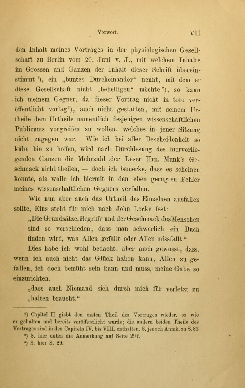 den Inhalt meines Vortrages in der physiologischen Gesell- schaft zu Berlin vom 20. Juni v. J., mit welchem Inhalte im Grossen und Ganzen der Inhalt dieser Schrift überein- stimmt '), ein „buntes Durcheinander nennt, mit dem er diese Gesellschaft nicht „behelligen möchte^), so kann ich meinem Gegner, da dieser Vortrag nicht in toto ver- öffentlicht vorlagt), auch nicht gestatten, mit seinem Ur- theile dem Urtheile namentlich desjenigen wissenschaftlichen Publicums vorgreifen zu wollen, welches in jener Sitzung nicht zugegen war. Wie ich bei aller Bescheidenheit so kühn bin zu hoffen, wird nach Durchlesung des, hiervorlie- genden Ganzen die Mehrzahl .der Leser Hrn. Munk's Ge- schmack nicht theilen, — doch ich bemerke, dass es scheinen könnte, als wolle ich hiermit in den eben gerügten Fehler meines wissenschaftlichen Gegners verfallen. Wie nun aber auch das Urtheil des Einzelnen ausfallen soDte, Eins steht für mich nach John Locke fest: „Die Grundsätze, Begriffe und der Geschmack des Menschen sind so verschieden, dass man schwerlich ein Buch finden wird, was Allen gefällt oder Allen missfällt. Dies habe ich wohl bedacht, aber auch gewusst, dass, wenn ich auch nicht das Glück haben kann, Allen zu ge- fallen, ich doch bemüht sein kann und muss, meine Gabe so einzurichten, „dass auch Niemand sicli durch mich für verletzt zu „halten braucht. 1) Capitel II giebt den ersten Theil des Vortrages wieder, so wie er gehalten und bereits veröffentlicht wurde; die andern beiden Theile des Vortrages sind in den Capiteln IV. bis VIII. enthalten. S. jedocli Anmk. zu S.83 ^ S, hier unten die Anmerkung auf Seite 29 f. ^) .S. hier S. 29.