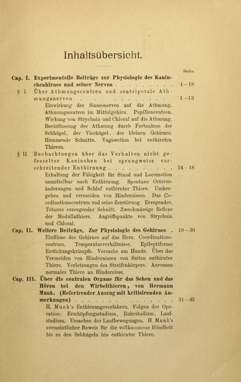 Inhaltsübersicht. Seite Cap. I. Experimentelle Beiträge znr Physiologie des Kanin- ehenhimes und seiner Nerven 1 — 18 § I. Über Atbmungscentren und centripetale Atli- mungsnerven . 1 — 13 Einwirkung der Sinnesnerven auf die Athmung. Athmungscentren im Mittelgehirn. Pupillencentren. Wirkung von Strychnin und Chloral auf die Athmung. Beeinflussung der Athmung durcli Fortnahme der Sehhügel, der Vierhügel, des kleinen Gehirnes. Hemmende Schnitte. Vagisection bei enthirnten Thieren. § II Beobachtungen über das Verhalten nicht ge- fesselter Kaninchen bei sprungweise vor- schreitender Enthirnung 14-18 Erhaltung der Fähigkeit für Stand und Locoraotion unmittelbar nach Enthirnung. Spontane Ortsver- änderungen und Schlaf enthirnter Thiere. Umher- gehen und vermeiden von Hindernissen. Das Co- ordiuationscentrum und seine Zerstörung. Erregender, Tetanus erzeugender Schnitt. Zweckmässige Reflexe der Medullathiere. Angriffspunkte von Strychnin und Chloral. Cap. II. Weitere Beiträge. Zur Physiologie des Gehirnes . 19—30 Einflüsse des Gehirnes auf das Herz. Coordinations- centruin. Temperaturverhältnisse. Epileptiforme Erstickungskrämpfe. Versuche am Hunde. Über das Vermeiden von Hindernissen von Seiten enthirnter Thiere. Verletzungen des Streifenkörpers. Anrennen normaler Thiere an Hindernisse. Cap. III. Über die centralen Organe für das Sehen und das Hören bei den Wirbelthieren, tou Hermann Munk. (Referireuder Auszug mit kritisirendeu An- merkungen) 31 -45 H. Munk's Enthirnungsverfahren. Folgen der Ope- ration: Erschöpfungsstadium, Ruhestadium, Lauf- stadium. Ursachen der Laufbewegungen. H. Munk's vermeintlicher Beweis für die vollkoinnKMie Blindheit bis zu den Sehhügeln hin enthirnter Thiere.