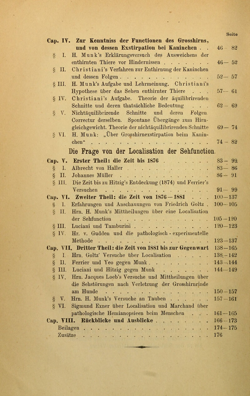 Seite Cap. IV. Zur Eenutniss der Functionen des Grosshirns, und Ton dessen Exstirpation bei Kaninchen . . 46 82 § I. H. Munk's Erklärungsversuch des Ausweichens der enthirnten Thiere vor Hindernissen 46—52 § II. Christiani's Verfahren zur Enthirnung der Kaninchen und dessen Folgen 52— 57 § III. H. Munk's Aufgabe und Lehrmeinung. Christiani's Hypothese über das Sehen enthirnter Thiere . . . 57— 61 § IV. Christiani's Aufgabe. Theorie der äquilibrirenden Schnitte und deren thatsächliche Bedeutung ... 62—69 § V. Nichtäquilibrirende Schnitte und deren Polgen. Correctur derselben. Spontane Übergänge zum Hirn- gleichgewicht. Theorie der nichtäquilibrirendeu Schnitte 69— 74 § VI. H. Munk: „Über Grosshirnexstirpation beim Kanin- chen 74:- 82 Die Frage von der Localisation der Sehfunction, Cap. V. Erster Theil: die Zeit Ms 1876 83- 9ä § 1. Albrecht von Haller 83— 86 § II. Johannes Müller 86-91 § III. Die Zeit bis zu Hitzig's Entdeckung (1874) und Perrier's Versuchen 91— 99 Cap. VI. Zweiter Theil: die Zeit von 1876 — 1881 . . . 100-137 § I. Erfahrungen und Anschauungen von Friedrich Goltz . 100—105 § II. Hrn. H. Munk's Mittheilungen über eine Localisation der Sehfunction 1U5-120 § III. Luciani und Tamburini 120—123 § IV. Hr. V. Gudden und die pathologisch - experimentelle Methode 123-137 Cap. VII. Dritter Theil: die Zeit von 1881 bis zur Gegenwart 138-165 § I. Hrn. Goltz' Versuche über Localisation 138.—142 § II. Ferrier und Teo gegen Munk 143 — 144 § III. Luciani und Hitzig gegen Munk 144—149 § IV. Hrn. Jacques Loeb's Versuche und Mittheilungen über die Sehstörungen nach Verletzung der Grosshirnrinde am Hunde 150-157 § V. Hrn. H. Munk's Versuche an Tauben 157-161 § VI. Sigmund Exner über Localisation und Marchand über pathologische Hemianopsieen beim Menschen . . . 161—165 Cap. Till. Rückblicke und Ausblicke 166-173 Beilagen . 174-175 Zusätze 176