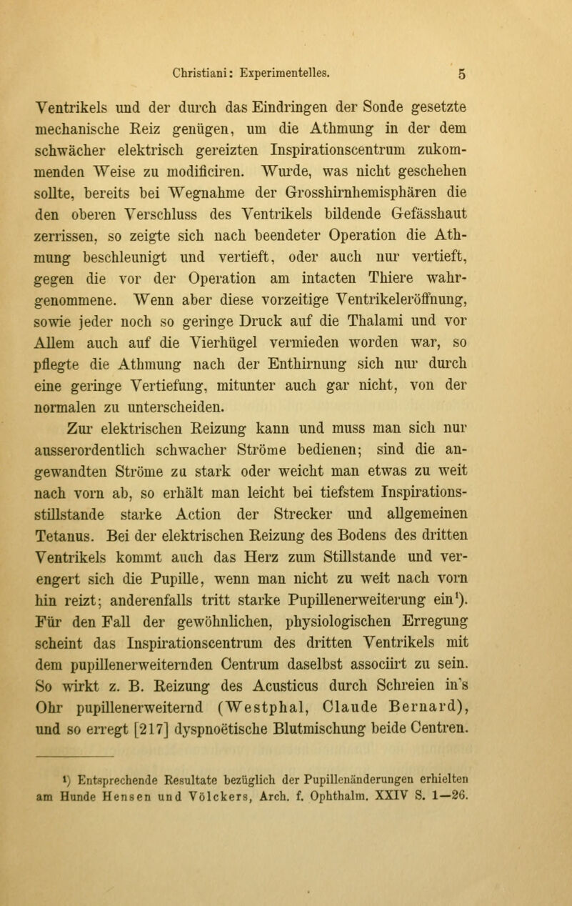 Ventrikels und der durch das Eindringen der Sonde gesetzte mechanische Eeiz genügen, um die Athmung in der dem schwächer elektrisch gereizten Inspirationscentrum zukom- menden Weise zu modificiren. Wurde, was nicht geschehen sollte, bereits bei Wegnahme der Grosshirnhemisphären die den oberen Verschluss des Ventrikels bildende Gefässhaut zerrissen, so zeigte sich nach beendeter Operation die Ath- mung beschleunigt und vertieft, oder auch nur vertieft, gegen die vor der Operation am intacten Thiere wahr- genommene. Wenn aber diese vorzeitige Ventrikeleröffnung, sowie jeder noch so geringe Druck auf die Thalami und vor Allem auch auf die Vierhügel vermieden worden war, so pflegte die Athmung nach der Enthirnung sich nur durch eine geringe Vertiefung, mitunter auch gar nicht, von der normalen zu unterscheiden. Zmi elektrischen Reizung kann und muss man sich nur ausserordentlich schwacher Ströme bedienen; sind die an- gewandten Ströme zu stark oder weicht man etwas zu weit nach vorn ab, so erhält man leicht bei tiefstem Inspirations- stillstande starke Action der Strecker und allgemeinen Tetanus. Bei der elektrischen Reizung des Bodens des dritten Ventrikels kommt auch das Herz zum Stillstande und ver- engert sich die Pupille, wenn man nicht zu weit nach vorn hin reizt; anderenfalls tritt starke Pupillenerweiterung ein*). Für den Fall der gewöhnlichen, physiologischen Erregung scheint das Inspirationscentrum des dritten Ventrikels mit dem pupillenerweiternden Centrum daselbst associirt zu sein. So wirkt z. B. Reizung des Acusticus durch Schreien in's Ohr pupillenerweiternd (Westphal, Claude Bernard), und so en-egt [217] dyspnoetische Blutmischung beide Centren. i) Entsprechende Resultate bezüglich der Pupillenänderungen erhielten am Hunde Hensen und Völckers, Arch. f. Ophthalm. XXIV S. 1—26.