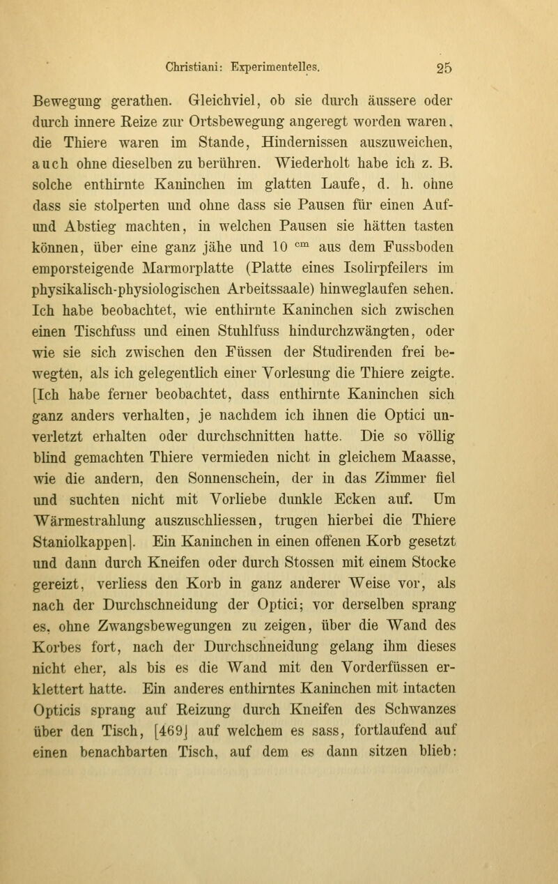 Bewegung gerathen. Gleichviel, ob sie diu*ch äussere oder durch innere Reize zm* Ortsbewegung angeregt worden waren, die Thiere waren im Stande, Hindernissen auszuweichen, auch ohne dieselben zu berühren. Wiederholt habe ich z. B. solche enthirnte Kaninchen im glatten Laufe, d. h. ohne dass sie stolperten und ohne dass sie Pausen für einen Auf- und Abstieg machten, in welchen Pausen sie hätten tasten können, über eine ganz jähe und 10 °™ aus dem Fussboden emporsteigende Marmorplatte (Platte eines Isolirpfeilers im physikalisch-physiologischen Arbeitssaale) hinweglaufen sehen. Ich habe beobachtet, wie enthirnte Kaninchen sich zwischen einen Tischfuss und einen Stuhlfuss hindurchzwängten, oder wie sie sich zwischen den Füssen der Studirenden frei be- wegten, als ich gelegentlich einer Vorlesung die Thiere zeigte. [Ich habe ferner beobachtet, dass enthirnte Kaninchen sich ganz anders verhalten, je nachdem ich ihnen die Optici un- verletzt erhalten oder durchschnitten hatte. Die so völlig blind gemachten Thiere vermieden nicht in gleichem Maasse, wie die andern, den Sonnenschein, der in das Zimmer fiel und suchten nicht mit Vorliebe dunkle Ecken auf. Um Wärmestrahlung auszuschliessen, trugen hierbei die Thiere Staniolkappen]. Ein Kaninchen in einen offenen Korb gesetzt und dann durch Kneifen oder durch Stossen mit einem Stocke gereizt, verliess den Korb in ganz anderer Weise vor, als nach der Duixhschneidung der Optici; vor derselben sprang es, ohne Zwangsbewegungen zu zeigen, über die Wand des Korbes fort, nach der Durchschneidung gelang ihm dieses nicht eher, als bis es die Wand mit den Vorderfüssen er- klettert hatte. Ein anderes enthirntes Kaninchen mit intacten Opticis sprang auf Reizung durch Kneifen des Schwanzes über den Tisch, [469J auf welchem es sass, fortlaufend auf einen benachbarten Tisch, auf dem es dann sitzen blieb: