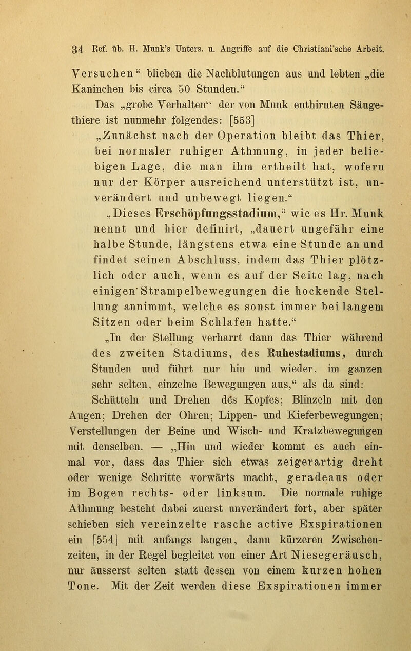 Versuchen blieben die Nachblutungen aus und lebten „die Kaninchen bis circa 50 Stunden. Das „grobe Verhalten der von Munk enthirnten Säuge- thiere ist nunmehr folgendes: [553] „Zunächst nach der Operation bleibt das Thier, bei normaler ruhiger Athmung, in jeder belie- bigen Lage, die man ihm ertheilt hat, wofern nur der Körper ausreichend unterstützt ist, un- verändert und unbewegt liegen. „Dieses Erschöpfungsstadium, wieesHr. Munk nennt und hier definirt, „dauert ungefähr eine halbe Stunde, längstens etwa eine Stunde an und findet seinen Abschluss, indem das Thier plötz- lich oder auch, wenn es auf der Seite lag, nach einigenStrampelbewegungen die hockende Stel- lung annimmt, welche es sonst immer bei langem Sitzen oder beim Schlafen hatte. „In der Stellung verharrt dann das Thier während des zweiten Stadiums, des Ruhestadiuras, durch Stunden und führt nur hin und wieder, im ganzen sehr selten, einzelne Bewegungen aus, als da sind: Schütteln und Drehen dös Kopfes; Blinzeln mit den Augen; Drehen der Ohren; Lippen- und Kieferbewegungen; Verstellungen der Beine und Wisch- und Kratzbewegurigen mit denselben. — „Hin und wieder kommt es auch ein- mal vor, dass das Thier sich etwas zeigerartig dreht oder wenige Schritte vorwärts macht, geradeaus oder im Bogen rechts- oder linksum. Die normale ruhige Athmung besteht dabei zuerst unverändert fort, aber später schieben sich vereinzelte rasche active Exspirationen ein [554J mit anfangs langen, dann kürzeren Zwischen- zeiten, in der Regel begleitet von einer Art Niesegeräusch, nur äusserst selten statt dessen von einem kurzen hohen Tone. Mit der Zeit werden diese Exspirationen immer