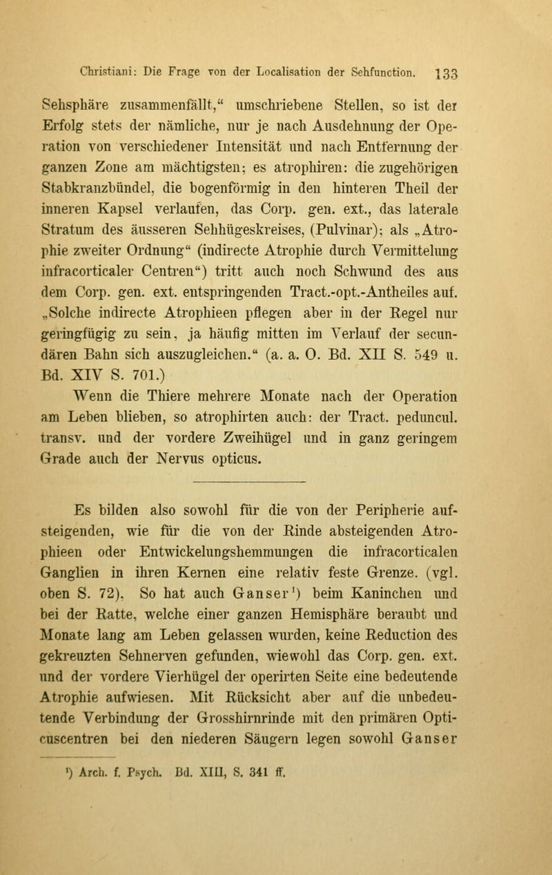 Sehsphäre zusammenfällt, umschriebene Stellen, so ist der Erfolg stets der nämliche, nur je nach Ausdehnung der Ope- ration von verschiedener Litensität und nach Entfernung der ganzen Zone am mächtigsten: es atrophiren: die zugehörigen Stabkranzbündel, die bogenförmig in den hinteren Theil der inneren Kapsel verlaufen, das Corp. gen. ext., das laterale Stratum des äusseren Sehhügeskreises, (Pulvinar); als „Atro- phie zweiter Ordnung (indirecte Atrophie durch Vermittelung infracorticaler Centren) tritt auch noch Schwund des aus dem Corp. gen. ext. entspringenden Tract.-opt.-Antheiles auf. „Solche indirecte Atrophieen pflegen aber in der Regel nur geringfügig zu sein, ja häufig mitten im Verlauf der secun- dären Bahn sich auszugleichen. (a. a. 0. Bd. XII S. 549 u. Bd. XIV S. 701.) Wenn die Thiere mehrere Monate nach der Operation am Leben blieben, so atrophirten auch: der Tract. peduncul. transv. und der vordere Zweihügel und in ganz geringem Grade auch der Nervus opticus. Es bilden also sowohl für die von der Peripherie auf- steigenden, wie für die von der Einde absteigenden Atro- phieen oder Entwickelungshemmungen die infracorticalen Ganglien in ihren Kernen eine relativ feste Grenze, (vgl. oben S. 72), So hat auch Ganser') beim Kaninchen imd bei der Ratte, welche einer ganzen Hemisphäre beraubt und Monate lang am Leben gelassen wurden, keine Reduction des gekreuzten Sehnerven gefunden, wiewohl das Corp. gen. ext. und der vordere Vierhügel der operirten Seite eine bedeutende Atrophie aufwiesen. Mit Rücksicht aber auf die unbedeu- tende Verbindung der Grosshirnrinde mit den primären Opti- cuscentren bei den niederen Säugern legen sowohl Ganser ') Arch. f. Psych. Bd. XIU, S. 341 ff.