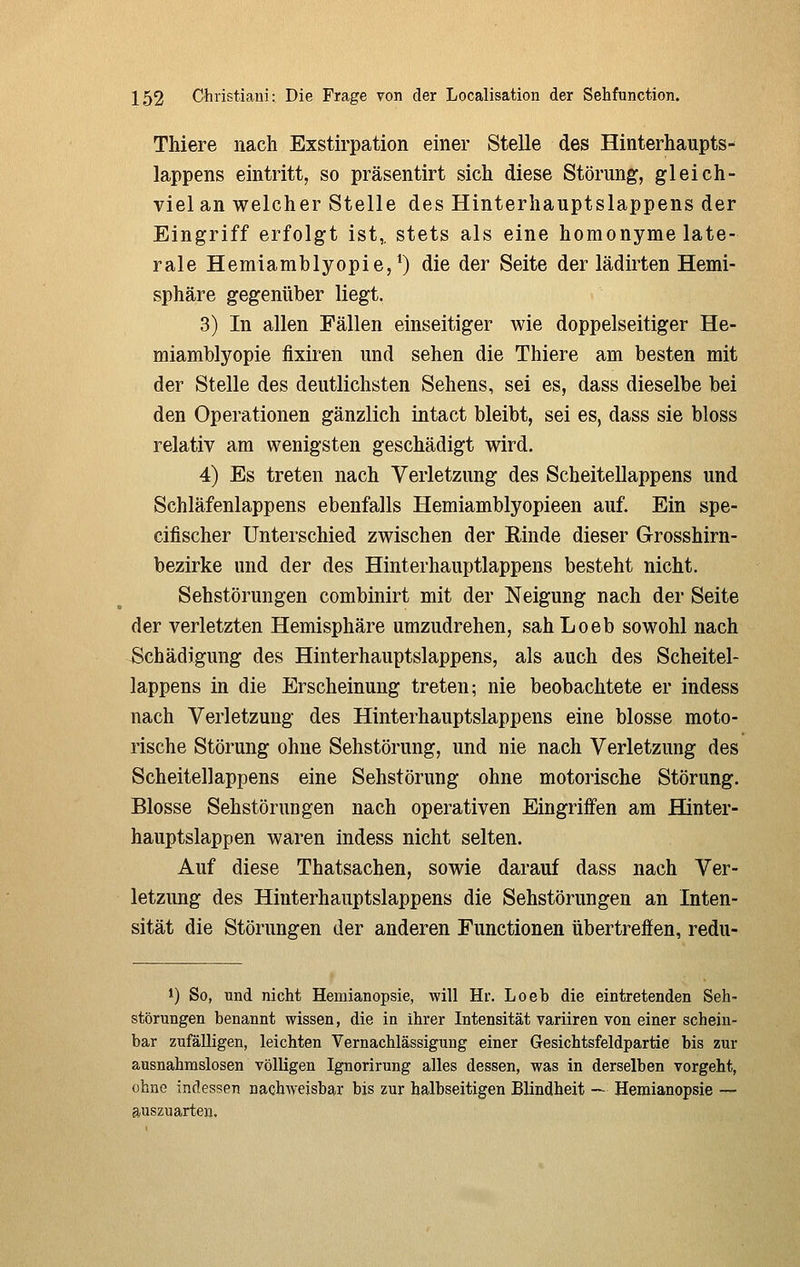 Thiere nach Exstirpation einer Stelle des Hinterhaupts- lappens eintritt, so präsentirt sich diese Störung, gleich- viel an welcher Stelle des Hinterhauptslappens der Eingriff erfolgt ist,, stets als eine homonyme late- rale Hemiamblyopie,^) die der Seite der lädiiten Hemi- sphäre gegenüber liegt. 3) In allen Fällen einseitiger wie doppelseitiger He- miamblyopie fixiren und sehen die Thiere am besten mit der Stelle des deutlichsten Sehens, sei es, dass dieselbe bei den Operationen gänzlich intact bleibt, sei es, dass sie bloss relativ am wenigsten geschädigt wird. 4) Es treten nach Verletzung des Scheitellappens und Schläfenlappens ebenfalls Hemiamblyopieen auf. Ein spe- cifischer Unterschied zwischen der Einde dieser Grosshirn- bezirke und der des Hinterhauptlappens besteht nicht. Sehstörungen combinirt mit der Neigung nach der Seite der verletzten Hemisphäre umzudrehen, sahLoeb sowohl nach Schädigung des Hinterhauptslappens, als auch des Scheitel- lappens in die Erscheinung treten; nie beobachtete er indess nach Verletzung des Hinterhauptslappens eine blosse moto- rische Störung ohne Sehstörung, und nie nach Verletzung des Scheitellappens eine Sehstörung ohne motorische Störung. Blosse Sehstörungen nach operativen Eingriffen am Hinter- hauptslappen waren indess nicht selten. Auf diese Thatsachen, sowie darauf dass nach Ver- letzung des Hiuterhauptslappens die Sehstörungen an Inten- sität die Störungen der anderen Functionen übertreffen, redu- 1) So, und nicht Hemianopsie, will Hr. Loeb die eintretenden Seh- störungen benannt wissen, die in ihrer Intensität variiren von einer schein- bar zufalligen, leichten Vernachlässigung einer Gesichtsfeldpartie bis zur ausnahmslosen völligen Ignorirung alles dessen, was in derselben vorgeht, ohne indessen nachweisbar bis zur halbseitigen Blindheit — Hemianopsie — auszuarten.