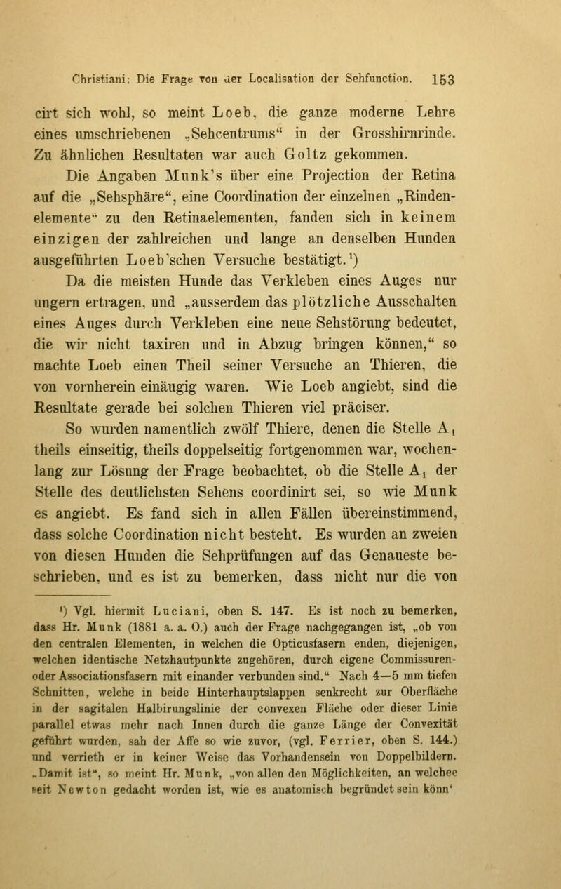 cirt sich wohl, so meint Loeb, die ganze moderne Lehre eines umschriebenen ..Sehcentrums in der Grosshirnrinde. Zu ähnlichen Resultaten war auch Goltz gekommen. Die Angaben Munk's über eine Projection der Retina auf die „Sehsphäre, eine Coordination der einzelnen „Rinden- elemente zu den Retinaelementen, fanden sich in keinem einzigen der zahlreichen und lange an denselben Hunden ausgeführten Loeb'sehen Versuche bestätigt. •) Da die meisten Hunde das Verkleben eines Auges nur ungern ertragen, und „ausserdem das plötzliche Ausschalten eines Auges durch Verkleben eine neue Sehstörung bedeutet, die wir nicht taxiren und in Abzug bringen können, so machte Loeb einen Theil seiner Versuche an Thieren, die von vornherein einäugig waren. Wie Loeb angiebt, sind die Resultate gerade bei solchen Thieren viel präciser. So wurden namentlich zwölf Thiere, denen die Stelle A, theils einseitig, theils doppelseitig fortgenommen war, wochen- lang zur Lösung der Frage beobachtet, ob die Stelle A i der Stelle des deutlichsten Sehens coordinirt sei, so wie Munk es angiebt. Es fand sich in allen Fällen übereinstimmend, dass solche Coordination nicht besteht. Es wurden an zweien von diesen Hunden die Sehprüfungen auf das Genaueste be- schrieben, und es ist zu bemerken, dass nicht nur die von ') Vgl. hiermit Luciani, oben S. 147. Es ist noch zu bemerken, dass Hr. Munk (1881 a. a. 0.) auch der Frage nachgegangen ist, „ob von den centralen Elementen, in welchen die Opticusfasern enden, diejenigen, welchen identische Netzhautpunkte zugehören, durch eigene Commissuren- oder Associationsfasern mit einander verbunden sind. Nach 4—5 mm tiefen Schnitten, welche in beide Hinterhauptslappen senkrecht zur Oberfläche in der sagitalen Halbirungslinie der convexen Fläche oder dieser Linie parallel etwas mehr nach Innen durch die ganze Länge der Convexität geführt wurden, sah der Affe so wie zuvor, (vgl. Ferrier, oben S. 144.) und verrieth er in keiner Weise das Vorhandensein von Doppelbildern. .Damit ist, so meint Hr. Munk, „von allen den Möglichkeiten, an welchee seit Newton gedacht worden ist, wie es anatomisch begründet sein könn'
