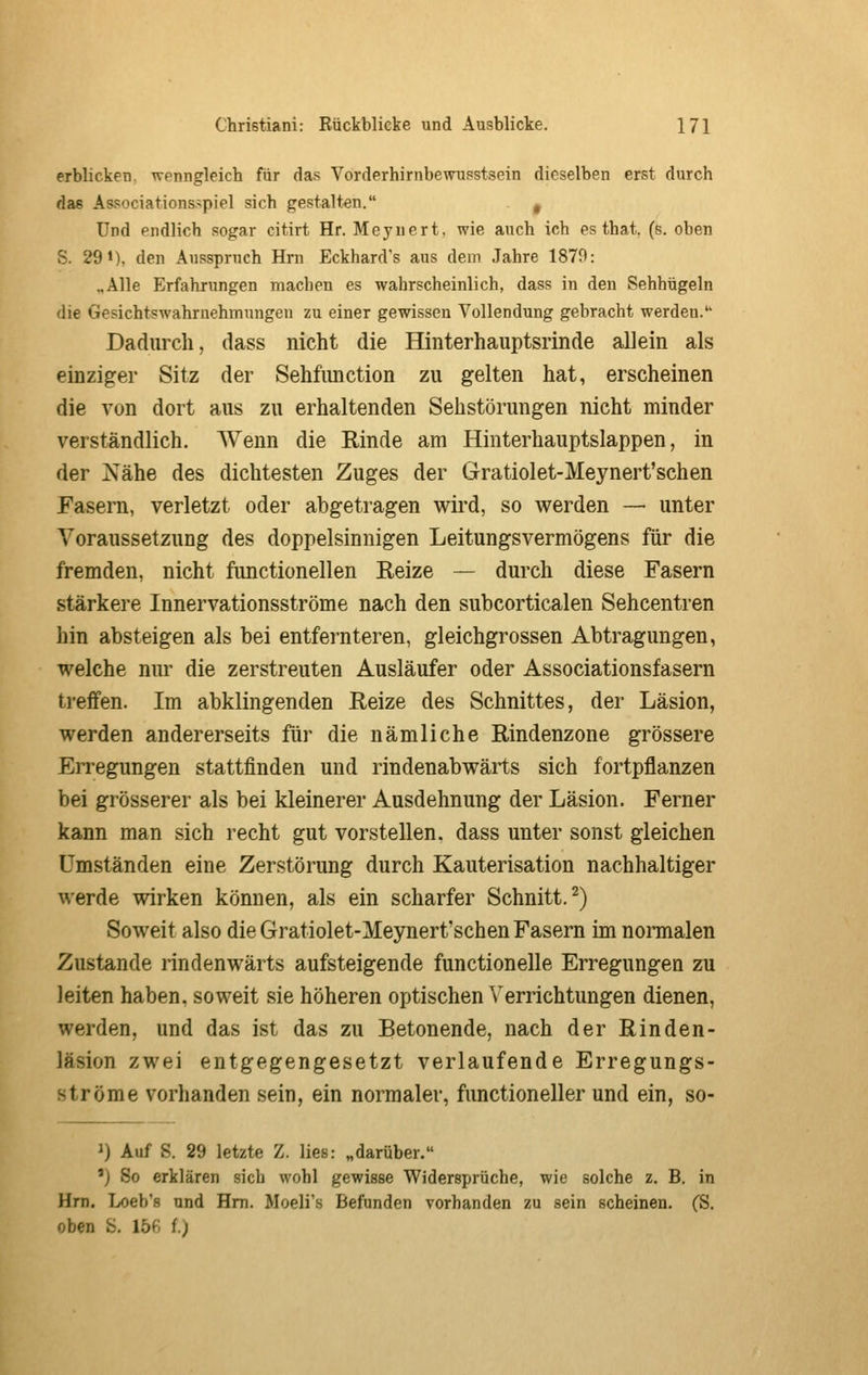 erblicken, wenngleich für das Vorderhirnbewusstsein dieselben erst durch das Associations.>piel sich gestalten. ^ und endlich sogar citirt Hr. Meyuert. wie auch ich es that. (s. oben S. 29 1), den Ausspruch Hm Eckhard's aus dem Jahre 1879: „Alle Erfahrungen machen es wahrscheinlich, dass in den Sehhügeln die Gesichtswahrnehmungeu zu einer gewissen Vollendung gebracht werden. Dadurch, dass nicht die Hinterhauptsrinde allein als einziger Sitz der Sehfimction zu gelten hat, erscheinen die von dort aus zu erhaltenden Sehstörungen nicht minder verständlich. Wenn die Rinde am Hinterhauptslappen, in der Nähe des dichtesten Zuges der Gratiolet-Meynert'schen Fasern, verletzt oder abgetragen wird, so werden — unter Voraussetzung des doppelsinnigen Leitungsvermögens für die fremden, nicht functionellen Eeize — durch diese Fasern stärkere Innervationsströme nach den subcorticalen Sehcentren hin absteigen als bei entfernteren, gleichgrossen Abtragungen, welche nur die zerstreuten Ausläufer oder Associationsfasern treffen. Im abklingenden Reize des Schnittes, der Läsion, werden andererseits für die nämliche Rindenzone grössere Erregungen stattfinden und rindenabwärts sich fortpflanzen bei grösserer als bei kleinerer Ausdehnung der Läsion. Ferner kann man sich recht gut vorstellen, dass unter sonst gleichen Umständen eine Zerstörung durch Kauterisation nachhaltiger werde wirken können, als ein scharfer Schnitt.^) Soweit also die Gratiolet-Meynert'schen Fasern im noraialen Zustande rindenwärts aufsteigende functionelle Erregungen zu leiten haben, soweit sie höheren optischen \^errichtungen dienen, werden, und das ist das zu Betonende, nach der Rinden- läsion zwei entgegengesetzt verlaufende Erregungs- ströme vorhanden sein, ein normaler, functioneller und ein, so- 1) Auf S. 29 letzte Z. lies: „darüber. 'j So erklären sich wohl gewisse Widersprüche, wie solche z. B. in Hm. Loeb's und Hm. Moeli's Befunden vorhanden zu sein scheinen. (S. oben S. 15ß f.;