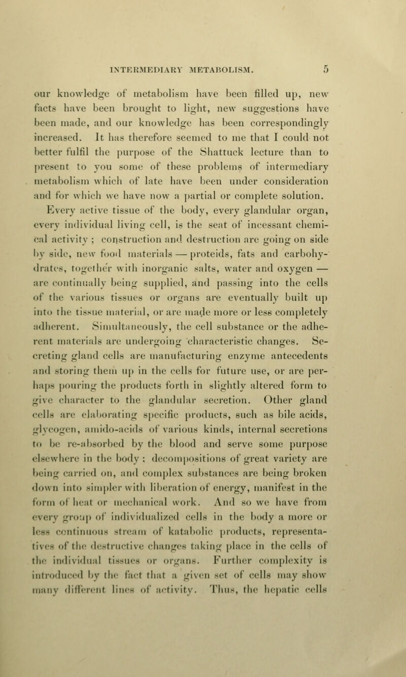our knowledge of metabolism have been filled up, new tacts have been brought to light, new suggestions have been made, and our knowledge has been correspondingly increased. It has therefore seemed to me that I could not I tetter fulfil the purpose of the Shattuck lecture than to present to you some of these problems of intermediary metabolism which of late have been under consideration and for which we have now a partial or complete solution. Every active tissue of the body, every glandular organ, every individual living cell, is the seat of incessant chemi- cal activity : construction and destruction are going on side by side, new food materials — proteids, fats and carbohy- drates, togethe'r with inorganic salts, water and oxygen — are continually being supplied, and passing into the cells of the various tissues or organs are eventually built up into the tissue material, or are made more or less completely adherent. Simultaneously, the cell substance or the adhe- rent materials are undergoing characteristic changes. Se- creting gland cells are manufacturing enzyme antecedents and storing them up in the cells for future use, or are per- haps pouring the products forth in slightly altered form to give character to the glandular secretion. Other gland cells are elaborating specific products, such as bile acids, glycogen, amido-acids of various kinds, internal secretions to be re-absorbed by the blood and serve some purpose elsewhere in the body; decompositions of great variety are being carried on, and complex substances are being broken down into simpler with liberation of energy, manifest in the form ot heat or mechanical work. And so we have from every group of individualized cells in the body a more or less continuous stream of katabolic products, representa- tives of the destructive Changes taking place in the cells of the individual tissues or organs, further complexity is introduced by the facl thai a given set of cells may show many different lilies of activity. Thus, the hepatic cells