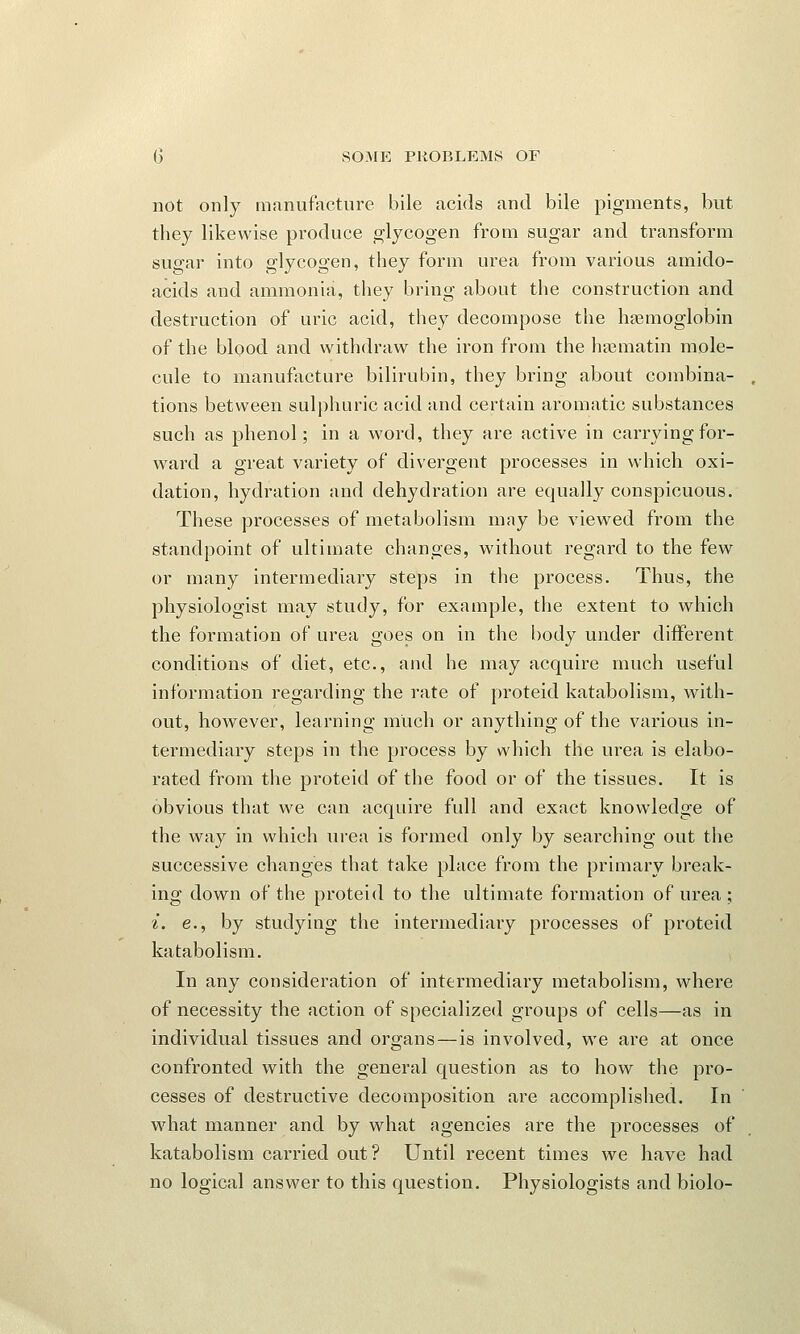 not only manufacture bile acids and bile pigments, but they likewise produce glycogen from sugar and transform sugar into glycogen, they form urea from various amido- acids and ammonia, they bring about the construction and destruction of uric acid, they decompose the hemoglobin of the blood and withdraw the iron from the hsematin mole- cule to manufacture bilirubin, they bring about combina- tions between sulphuric acid and certain aromatic substances such as phenol; in a word, they are active in carrying for- ward a great variety of divergent processes in which oxi- dation, hydration and dehydration are equally conspicuous. These processes of metabolism may be viewed from the standpoint of ultimate changes, without regard to the few or many intermediary steps in the process. Thus, the physiologist may study, for example, the extent to which the formation of urea goes on in the body under different conditions of diet, etc., and he may acquire much useful information regarding the rate of proteid katabolism, with- out, however, learning much or anything of the various in- termediary steps in the process by which the urea is elabo- rated from the proteid of the food or of the tissues. It is obvious that we can acquire full and exact knowledge of the way in which urea is formed only by searching out the successive changes that take place from the primary break- ing down of the proteid to the ultimate formation of urea ; i. e., by studying the intermediary processes of proteid katabolism. In any consideration of intermediary metabolism, where of necessity the action of specialized groups of cells—as in individual tissues and organs—is involved, we are at once confronted with the general question as to how the pro- cesses of destructive decomposition are accomplished. In what manner and by what agencies are the processes of katabolism carried out? Until recent times we have had no logical answer to this question. Physiologists and biolo-