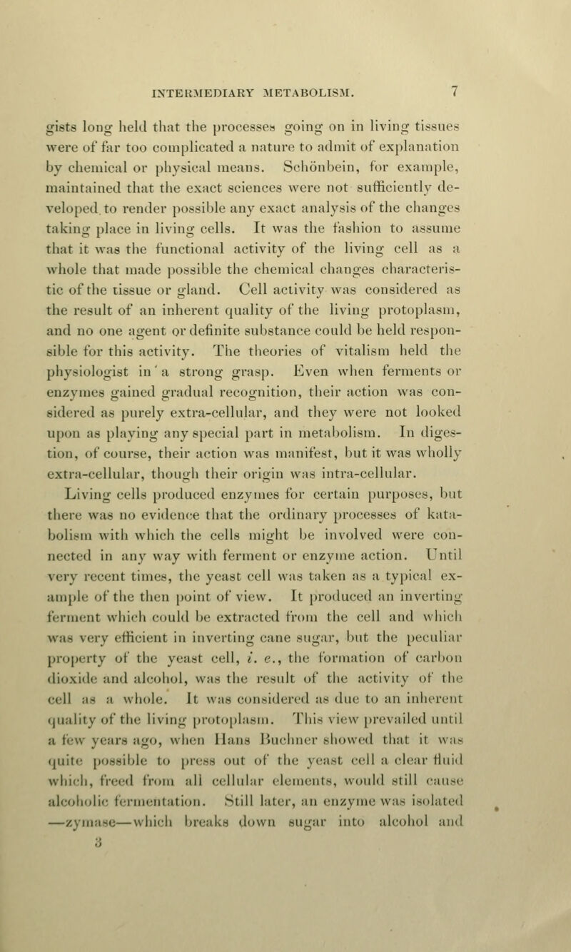 Li'i-rs! long held that the processes going on in living tissue- were of far too complicated a nature to admit of explanation by chemical or physical means. Sehonbein, for example, maintained that the exact sciences were not sufficiently de- veloped, to render possible any exact analysis of the changes taking place in living cells. It was the fashion to assume that it was the functional activity of the living cell as a whole that made possible the chemical changes characteris- tic of the tissue or gland. Cell activity was considered as the result of an inherent quality of the living protoplasm, and no one agent or definite substance could be held respon- sible for this activity. The theories of vitalism held the physiologist in' a strong grasp. Even when ferments or enzvines gained gradual recognition, their action was con- sidered as purely extra-cellular, and they were not looked upon as playing any special part in metabolism. In diges- tion, of course, their action was manifest, but it was wholly extra-cellular, though their origin was intra-cellular. Living cells produced enzymes for certain purposes, but there was no evidence that the ordinary processes of kata- bolism with which the cells might be involved were con- nected in any way with ferment or enzyme action. Until very recent times, the yeast cell was taken as a typical ex- ample of the then point of view. It produced an inverting ferment which could be extracted from the cell and which was verv efficient in inverting cane sugar, but the peculiar property of the yeast cell, i. e., the formation of carbon dioxide and alcohol, was the result of the activity of the cell as a whole. It was considered as due to an inherent quality of the living protoplasm. This view prevailed until a few yean ago, when Hans Buchner showed that it was quite possible to press out of the yeast cell a clear fluid which, freed from all cellular elements, would still cause alcoholic fermentation. Still later, an enzyme was isolated —zymase—which breaks down sugar into alcohol and