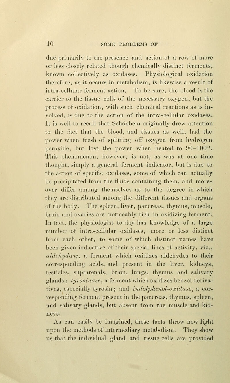 due primarily to the presence and action of a row of more or less closely related though chemically distinct ferments, known collectively as oxidases. Physiological oxidation therefore, as it occurs in metabolism, is likewise a result of intra-cellular ferment action. To be sure, the blood is the carrier to the tissue cells of the necessary oxygen, but the process of oxidation, with such chemical reactions as is in- volved, is due to the action of the intra-cellular oxidases. It is well to recall that Schonbein originally drew attention to the fact that the blood, and tissues as well, had the power when fresh of splitting off oxygen from hydrogen peroxide, but lost the power when heated to 90-100°. This phenomenon, however, is not, as was at one time thought, simply a general ferment indicator, but is due to the action of specific oxidases, some of which can actually be precipitated from the fluids containing them, and more- over differ among themselves as to the degree in which they are distributed among the different tissues and organs of the body. The spleen, liver, pancreas, thymus, muscle, brain and ovaries are noticeably rich in oxidizing ferment. In fact, the physiologist to-day has knowledge of a large number of intra-cellular oxidases, more or less distinct from each other, to some of which distinct names have been given indicative of their special lines of activity, viz., aldehydase, a ferment which oxidizes aldehydes to their corresponding acids, and present in the liver, kidneys, testicles, suprarenale, brain, lungs, thymus and salivary glands ; tyrosinase, a ferment which oxidizes benzol deriva- tives, especially tyrosin ; and indolphenol-oxidase, a cor- responding ferment present in the pancreas, thymus, spleen, and salivary glands, but absent from the muscle and kid- neys. As can easily be imagined, these facts throw new light upon the methods of intermediary metabolism. They show us that the individual gland and tissue cells are provided