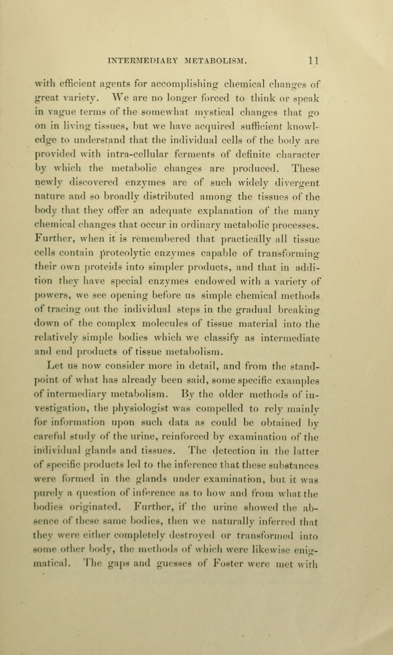with efficient agents for accomplishing chemical changes of great variety. We are no longer forced to think or speak in vague terms of the somewhat mystical changes that go on in living tissues, hut we have acquired sufficient knowl- edge to understand that the individual cells of the body are provided with intra-cellular ferments of definite character by which the metabolic changes are produced. These newly discovered enzymes are of such widely divergent nature and so broadly distributed among the tissues of the body that they offer an adequate explanation of the many chemical changes that occur in ordinary metabolic processes. Further, when it is remembered that practically all tissue cells contain proteolytic enzymes capable of transforming their own proteids into simpler products, and that in addi- tion they have special enzymes endowed with a variety of powers, we see opening before us simple chemical methods of tracing out the individual steps in the gradual breaking down of the complex molecules of tissue material into the relatively simple bodies which we classify as intermediate and end products of tissue metabolism. Let us now consider more in detail, and from the stand- point of what has already been said, some specific examples of intermediary metabolism. By the older methods of in- vestigation, the physiologist was compelled to rely mainlv for information upon such data as could be obtained by careful study of the urine, reinforced by examination of the individual glands and tissues. The detection in the latter <»f specific products led to the inference that these substances were formed ill the glands under examination, but it was purely a question of inference as to how and from what tin' bodies originated. Further, if the urine showed the ab- sence of these same bodies, then we naturally inferred that they were either completely destroyed or transformed into -one- otlnr body, the method- of which were likewise enig- matical. The gaps and guesses of Foster were met with
