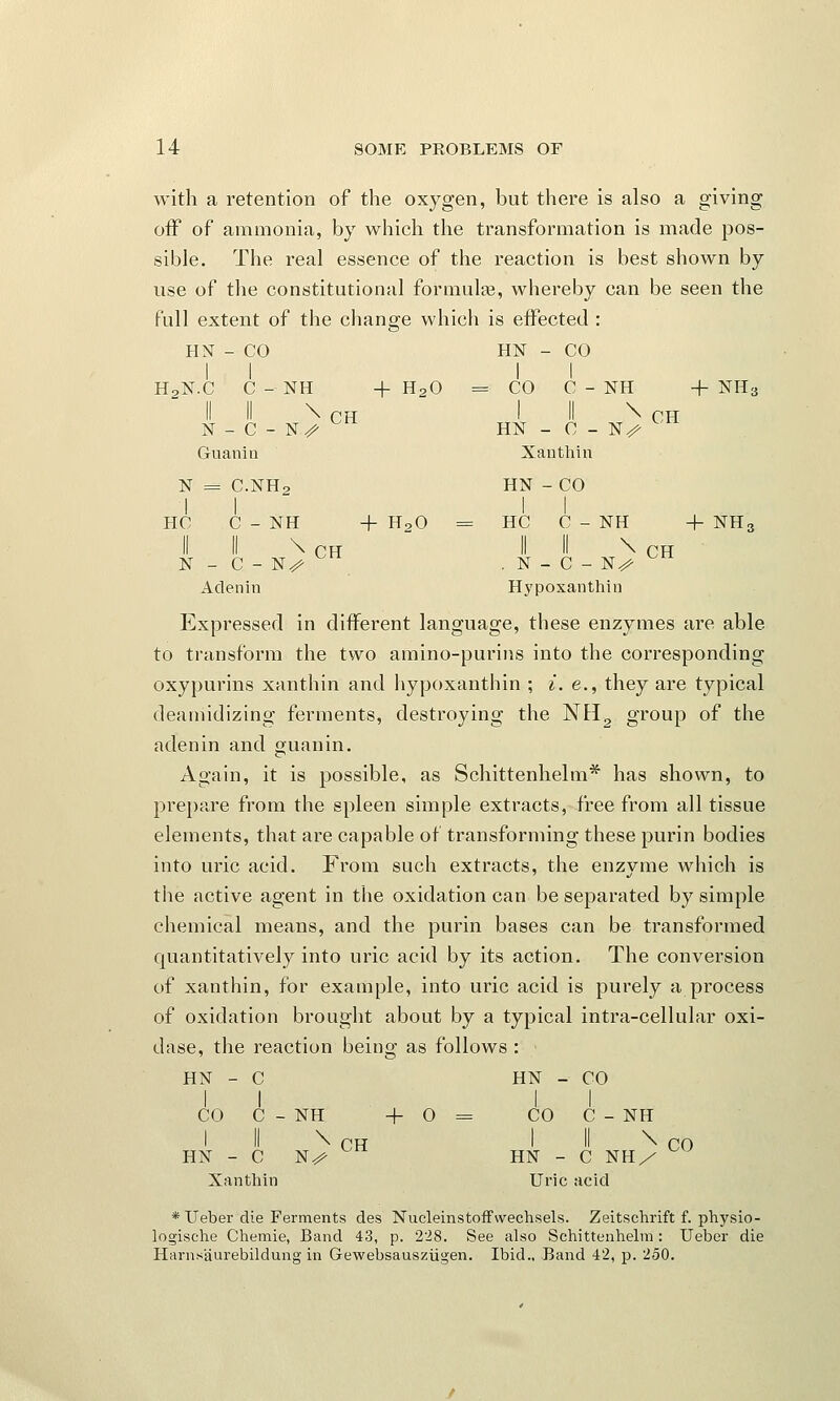 with a retention of the oxygen, but there is also a giving off of ammonia, by which the transformation is made pos- sible. The real essence of the reaction is best shown by use of the constitutional formulas, whereby can be seen the full extent of the change which is effected : HN - CO 1 1 HN - CO 1 1 H2N.C C-NH + H20 = CO C - NH + NHa N _ C - N^ Cti 1 II \ CH HN - C - N^ Guanin Xan thin N = C.NH2 1 1 HN -CO 1 | HO C-NH + H,0 = HC C - NH + NH3 N - C - N^- II II \ CH . N - C -K> Aclenin Hypoxanthiu Expressed in different language, these enzymes are able to transform the two amino-purins into the corresponding oxypurins xanthin and hypoxanthin ; i. e., they are typical deamidizing ferments, destroying the NH2 group of the adenin and guanin. Again, it is possible, as Schittenhelm* has shown, to prepare from the spleen simple extracts, free from all tissue elements, that are capable of transforming these purin bodies into uric acid. From such extracts, the enzyme which is the active agent in the oxidation can be separated by simple chemical means, and the purin bases can be transformed quantitatively into uric acid by its action. The conversion of xanthin, for example, into uric acid is purely a process of oxidation brought about by a typical intra-cellular oxi- dase, the reaction being as follows : < HN - C HN - CO CO C - NH + 0 = CO C - NH I II \ CH I II \ CO HN - C N/ HN - C NH/ Xanthin Uric acid * Ueber die Ferments des Nucleinstoffwechsels. Zeitschrift f. physio- logische Chemie, Band 43, p. 228. See also Schittenhelm : Ueber die Harns'aurebildung in Gewebsauszugen. Ibid., Band 42, p. 250.