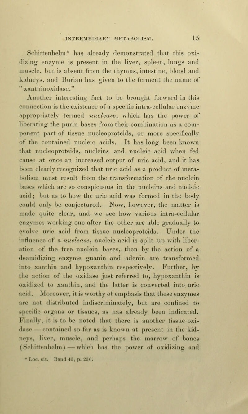 Schittenhelm* has already demonstrated that this oxi- dizing- enzyme is present in the liver, spleen, lungs and muscle, but is absent from the thymus, intestine, blood and kidneys, and Burian has given to the ferment the name of  xanthinoxidase. Another interesting fact to be brought forward in this connection is the existence of a specific intra-cellnlar enzyme appropriately termed nuclease, which has the power of liberating the purin bases from their combination as a com- ponent part of tissue nucleoproteids, or more specifically of the contained nucleic acids. It has long been known that nucleoproteids, nucleins and nucleic acid when fed cause at once an increased output of uric acid, and it has been clearly recognized that uric acid as a product of meta- bolism must result from the transformation of the nuclein bases which are so conspicuous in the nucleins and nucleic acid ; but as to how the uric acid was formed in the body could only be conjectured. Now, however, the matter is made quite clear, and we see how various intra-cellular enzymes working one after the other are able gradually to evolve uric acid from tissue nucleoproteids. Under the influence of a nuclease, nucleic acid is split up with liber- ation of the free nuclein bases, then by the action of a deamidizing enzyme guanin and adenin are transformed into xanthin and hypoxanthin respectively. Further, by the action of the oxidase just referred to, hypoxanthin is oxidized to xanthin, and the latter is converted into uric acid. .Moreover, it is worthy of emphasis that these enzymes are not distributed indiscriminately, but are confined to specific organs or tissue-, as has already been indicated. Finally, it is to be noted that there Is another tissue oxi- dase — contained so far as is known at present in the kid- ney-, liver, muscle, and perhaps the marrow of bones (Schittenhelm) — which has the power of oxidizing and * Loe. cit. Band ■»■'{, p. 286.