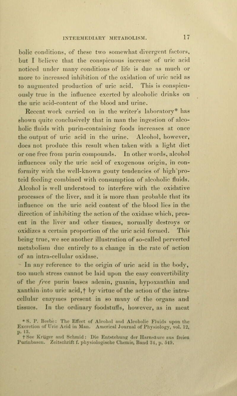 bolic conditions, of these two somewhat divergent factors, but I believe that the conspicuous increase of uric acid noticed under many conditions of life is clue as much or more to increased inhibition of the oxidation of uric acid as to augmented production of uric acid. This is conspicu- ously true in the influence exerted by alcoholic drinks on the uric acid-content of the blood and urine. Recent work carried on in the writer's laboratory* has shown quite conclusively that in man the ingestion of alco- holic fluids with purin-containing foods increases at once the output of uric acid in the urine. Alcohol, however, does not produce this result when taken with a light diet or one free from purin compounds. In other words, alcohol influences only the uric acid of exogenous origin, in con- formity witli the well-known gouty tendencies of high pro- teid feeding combined with consumption of alcoholic fluids. Alcohol is well understood to interfere with the oxidative processes of the liver, and it is more than probable that its influence on the uric acid content of the blood lies in the direction of inhibiting the action of the oxidase which, pres- ent in the liver and other tissues, normally destroys or oxidizes a certain proportion of the uric acid formed. This being true, we see another illustration of so-called perverted metabolism due entirely to a change in the rate of action of an intra-cellular oxidase. In any reference to the origin of uric acid in the body, too much stress cannot be laid upon the easy convertibility of the free purin bases adenin, guanin, hypoxanthin and xanthin into uric acid,| by virtue of the action of the intra- cellular enzymes present in so many of the organs and tissues. In the ordinary foodstuffs, however, as in meat : The Effect of Alcohol and Alcoholic Fluids upon the id In Mni. America! Journal of Physiology, vol. L2, p. 18. fSee Kriiger and Schmid: Dii Bntatehung der KarnRflure auH freien Paxil] /'.itschrif't I', physiologische Chexnie, Band 34, p, 549.