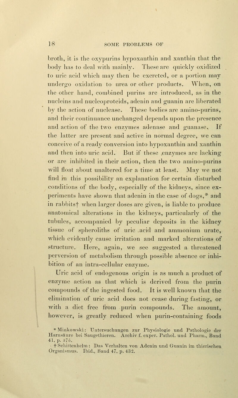 broth, it is the oxypurins hypoxanthin and xanthin that the body has to deal with mainly. These are quickly oxidized to uric acid which may then be excreted, or a portion may undergo oxidation to urea or other products. When, on the other hand, combined purins are introduced, as in the nucleins and nucleoproteids, adenin and guanin are liberated by the action of nuclease. These bodies are amino-purins, and their continuance unchanged depends upon the presence and action of the two enzymes adenase and guanase. If the latter are present and active in normal degree, we can conceive of a ready conversion into hypoxanthin and xanthin and then into uric acid. But if these .enzymes are lacking or are inhibited in their action, then the two amino-purins will float about unaltered for a time at least. May we not find in this possibility an explanation for certain disturbed conditions of the body, especially of the kidneys, since ex- periments have shown that adenin in the case of dogs,* and in rabbitsf when larger doses are given, is liable to produce anatomical alterations in the kidneys, particularly of the tubules, accompanied by peculiar deposits in the kidney tissue of spheroliths of uric .acid and ammonium urate, which evidently cause irritation and marked alterations of structure. Here, again, we see suggested a threatened perversion of metabolism through possible absence or inhi- bition of an intra-cellular enzyme. Uric acid of endogenous origin is as much a product of enzyme action as that which is derived from the purin compounds of the ingested food. It is well known that the elimination of uric acid does not cease during fasting, or with a diet free from purin compounds. The amount, however, is greatly reduced when purin-containing foods * Minkowski: Untersuchungen zur Physiologie und Pathologie der Harnsaure bei Saugethieren. Archiv f. exper. Pathol, und Pharm., Band 41, p. 37o. f Schittenhelm : Das Verhalten von Adenin und Guanin im thierischen Organismus. Ibid., Band 47, p. 432.